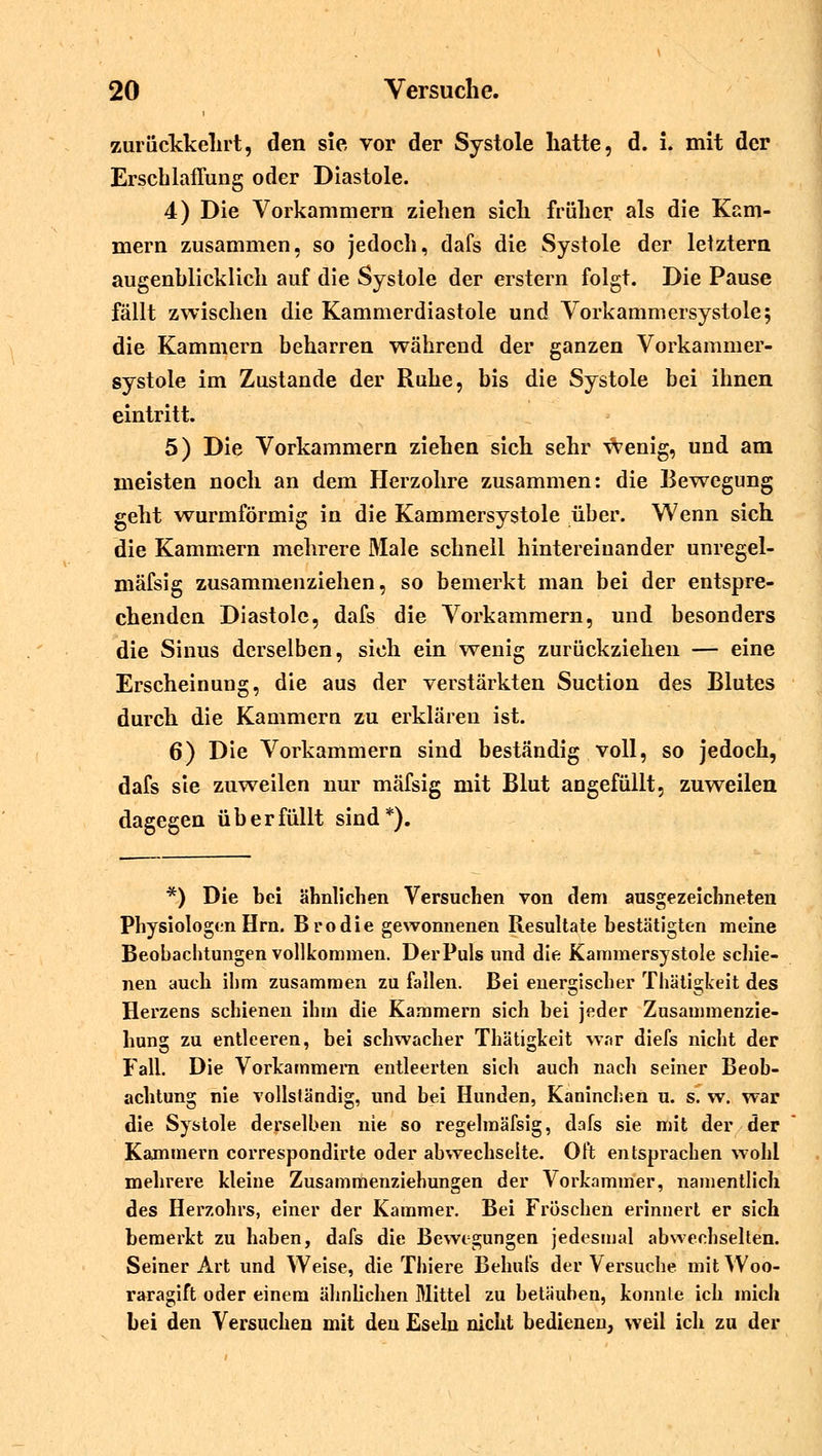 zurückkehrt, den sie, vor der Systole hatte, d. i. mit der Erschlaffung oder Diastole. 4) Die Vorkammern ziehen sich früher als die Kam- mern zusammen, so jedoch, dafs die Systole der letztem augenblicklich auf die Systole der erstem folgt. Die Pause fällt zwischen die Kammerdiastole und Vorkammersystole; die Kammern beharren während der ganzen Vorkammer- systole im Zustande der Ruhe, bis die Systole bei ihnen eintritt. 5) Die Vorkammern ziehen sich sehr wenig, und am meisten noch an dem Herzohre zusammen: die Bewegung geht wurmförmig in die Kammersystole über. Wenn sich die Kammern mehrere Male schnell hintereinander unregel- mäfsig zusammenziehen, so bemerkt man bei der entspre- chenden Diastole, dafs die Vorkammern, und besonders die Sinus derselben, sich ein wenig zurückziehen — eine Erscheinung, die aus der verstärkten Suction des Blutes durch die Kammern zu erklären ist. 6) Die Vorkammern sind beständig voll, so jedoch, dafs sie zuweilen nur mäfsig mit Blut angefüllt, zuweilen dagegen überfüllt sind*). *) Die bei ähnlichen Versuchen von dem ausgezeichneten Physiologen Hrn. Brodie gewonnenen Resultate bestätigten meine Beobachtungen vollkommen. Der Puls und die Kammersystole schie- nen auch ihm zusammen zu fallen. Bei energischer Thätigkeit des Herzens schienen ihm die Kammern sich bei jeder Zusammenzie- hung zu entleeren, bei schwacher Thätigkeit war diefs nicht der Fall. Die Vorkammern entleerten sich auch nach seiner Beob- achtung nie vollständig, und bei Hunden, Kaninchen u. s. w. war die Systole derselben nie so regelmäfsig, dafs sie mit der der Kammern correspondirte oder abwechselte. Oft entsprachen wohl mehrere kleine Zusammenziehungen der Vorkammer, namentlich des Herzohrs, einer der Kammer. Bei Fröschen erinnert er sich bemerkt zu haben, dafs die Bewegungen jedesmal abwechselten. Seiner Art und Weise, die Thiere Behufs der Versuche mitWoo- raragift oder einem ähnlichen Mittel zu betauhen, konnte ich mich bei den Versuchen mit den Eseln nicht bedienen, weil ich zu der