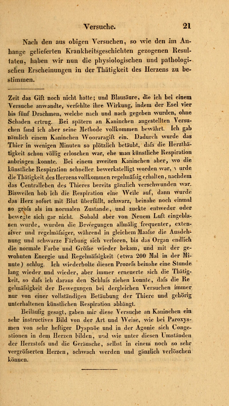 Nach den aus obigen Versuchen, so wie den im An- hange gelieferten Krankheitsgeschichten gezogenen Resul- taten, haben wir nun die physiologischen und pathologi- schen Erscheinungen in der Thätigkeit des Ilerzens zu be- stimmen. Zeit das Gift noch nicht hatte; und Blausäure, die ich bei einem Versuche anwandte, verfehlte ihre Wirkung, indem der Esel vier bis fünf Drachmen, welche nach und nach gegeben wurden, ohne Schaden ertrug. Bei spätem an Kaninchen angestellten Versu- chen fand ich aber seine Methode vollkommen bewährt. Ich gab nämlich einem Kaninchen Wooraragift ein. Dadurch wurde das Thier in wenigen Minuten so plötzlich betäubt, dafs die Herzthä- tigkeit schon völlig erloschen war, ehe man künstliche Respiration anbringen konnte. Bei einem zweiten Kaninchen aber, wo die künstliche Respiration schneller bewerkstelligt worden war, ^ urde dieThätigkeit des Herzens vollkommen regelmäfsig erhalten, nachdem das Centralleben des Thieres bereits gänzlich verschwunden war. Bisweilen hob ich die Respiration eine Weile auf, dann wurde das Herz sofort mit Blut überfüllt, schwarz, beinahe noch einmal so grofs als im normalen Zustande, und zuckte entweder oder bewerte sich gar nicht. Sobald aber von Neuem Luft eingebla- sen wurde, wurden die Bewegungen allmälig frequenter, exten- siver und regelmäfsiger, während in gleichem Maafse die Ausdeh- nung und schwarze Färbung sich verloren, bis das Organ endlich die normale Farbe und GröTse wieder bekam, und mit der ge- wohnten Energie und Regelmäfsigkeit (etwa 200 Mal in der Mi- nute) schlug. Ich wiederholte diesen Prozefs beinahe eine Stunde lang wieder und wieder, aber immer erneuerte sich die Thätig- keit, so dafs ich daraus den Schlufs ziehen konnte, dafs die Re gehnäfsigkeit der Bewegungen bei dergleichen Versuchen immer nur von einer vollständigen Betäubung der Thiere und gehörig unterhaltenen künstlichen Respiration abhängt. Beiläufig gesagt, gaben mir diese Versucjie an Kaninchen ein sehr instruetives Bild von der Art und Weise, wie bei Paroxys- men von sehr heftiger Dyspnoe und in der Agonie sich Conge- stionen in dem Herzen bilden, und wie unter diesen Umständen der Herzstofs und die Geräusche, selbst in einem noch so sehr vergröfserten Herzen, schwach werden und gänzlich verlöschen können.