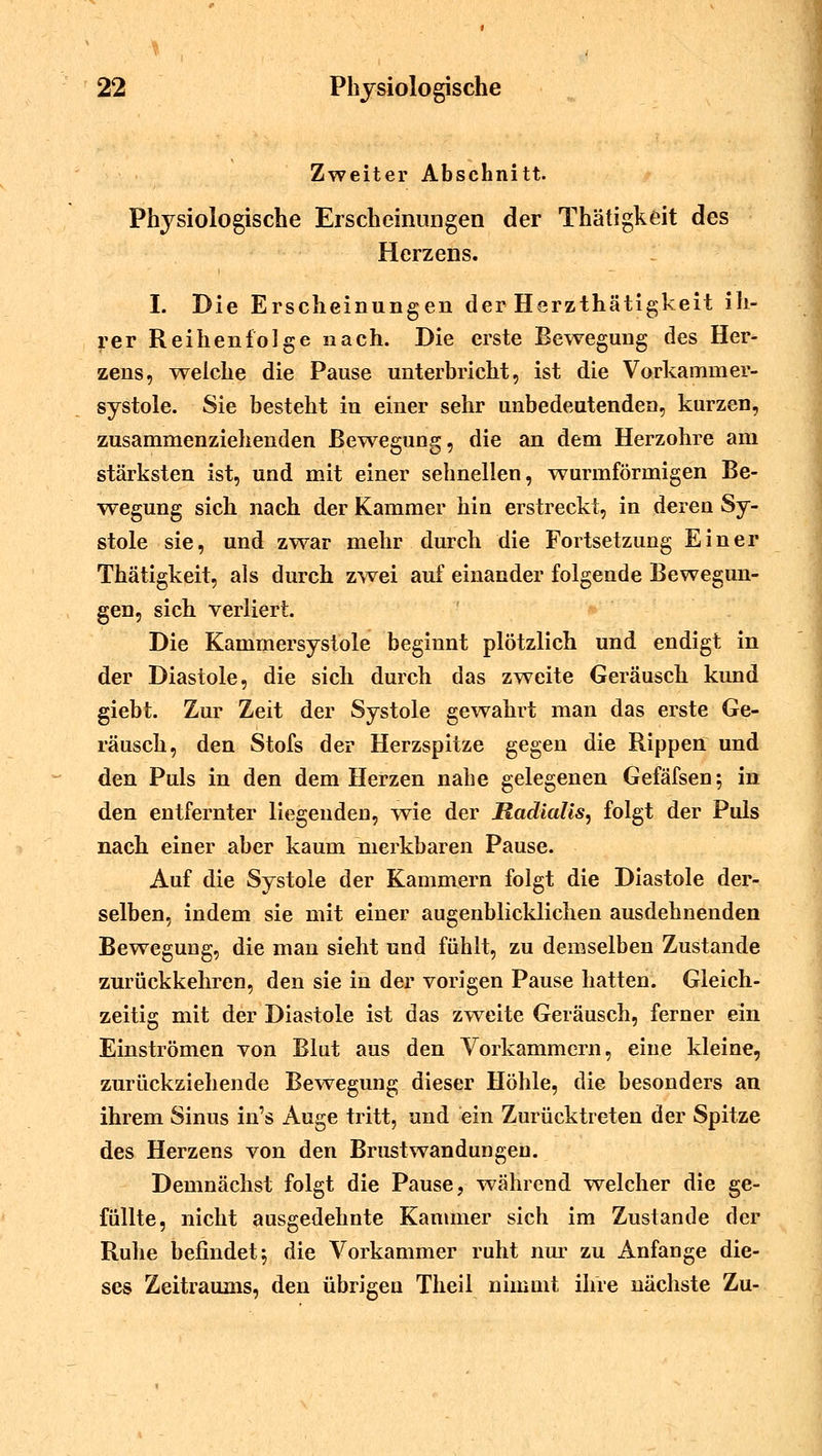 Zweiter Abschnitt. Physiologische Erscheinungen der Thätigkeit des Herzens. I. Die Erscheinungen der Herzthätigkeit ih- rer Reihenfolge nach. Die erste Bewegung des Her- zens, weiche die Pause unterbricht, ist die Vorkammer- systole. Sie besteht in einer sehr unbedentenden, kurzen, zusammenziehenden Bewegung, die an dem Herzohre am stärksten ist, und mit einer schnellen, wurmförmigen Be- wegung sich nach der Kammer hin erstreckt, in deren Sy- stole sie, und zwar mehr durch die Fortsetzung Einer Thätigkeit, als durch zwei auf einander folgende Bewegun- gen, sich verliert. Die Kammersystole beginnt plötzlich und endigt in der Diastole, die sich durch das zweite Geräusch kund giebt. Zur Zeit der Systole gewahrt man das erste Ge- räusch, den Stofs der Herzspitze gegen die Rippen und den Puls in den dem Herzen nahe gelegenen Gefäfsen; in den entfernter liegenden, wie der Radialis, folgt der Puls nach einer aber kaum merkbaren Pause. Auf die Systole der Kammern folgt die Diastole der- selben, indem sie mit einer augenblicklichen ausdehnenden Bewegung, die man sieht und fühlt, zu demselben Zustande zurückkehren, den sie in der vorigen Pause hatten. Gleich- zeitig mit der Diastole ist das zwreite Geräusch, ferner ein Einströmen von Blut aus den Vorkammern, eine kleine, zurückziehende Bewegung dieser Höhle, die besonders an ihrem Sinus in's Auge tritt, und ein Zurücktreten der Spitze des Herzens von den Brust Wandungen. Demnächst folgt die Pause, während welcher die ge- füllte, nicht ausgedehnte Kammer sich im Zustande der Ruhe befindet $ die Vorkammer ruht nur zu Anfange die- ses Zeitraums, den übrigen Theil nimmt ihre nächste Zu-
