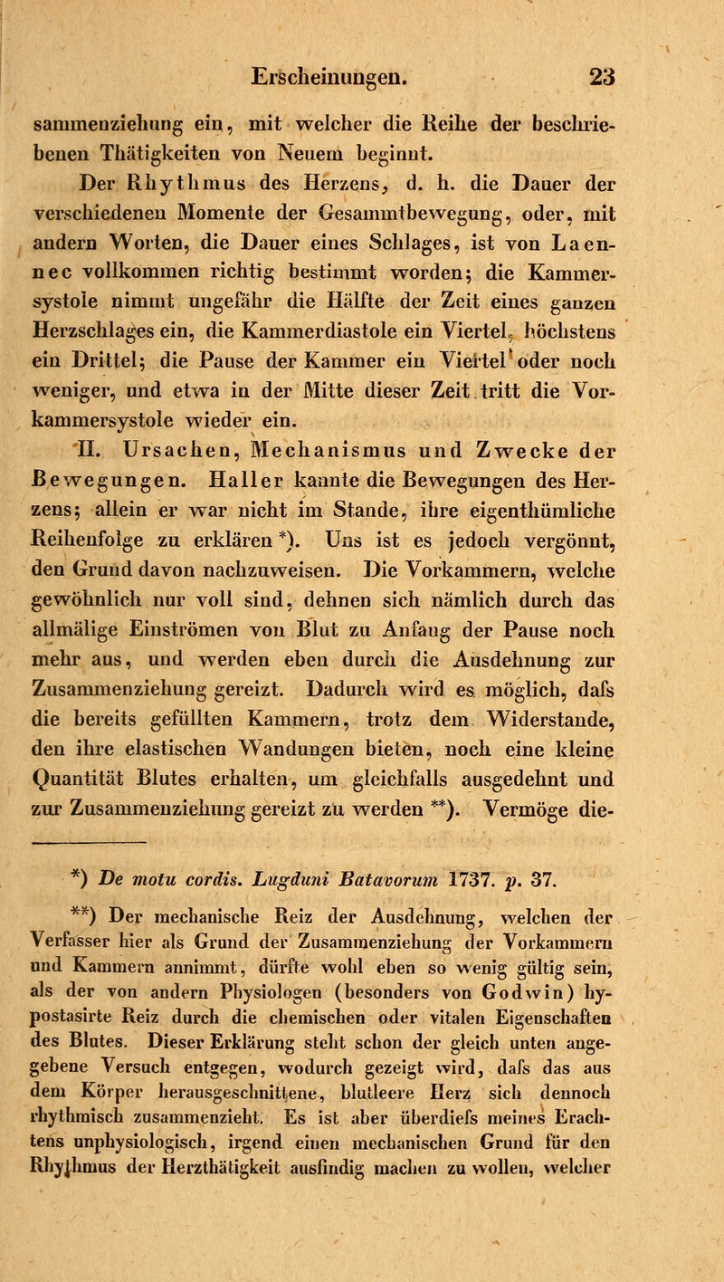 sammenziehung ein, mit welcher die Reihe der beschrie- benen Thätigkeiten von Neuem beginnt. Der Rhythmus des Herzens, d. h. die Dauer der verschiedenen Momente der Gesammtbewegung, oder, mit andern Worten, die Dauer eines Schlages, ist von Laen- nec vollkommen richtig bestimmt worden; die Kammer- systoie nimmt ungefähr die Hälfte der Zeit eines ganzen Herzschlages ein, die Kammerdiastole ein Viertel^ höchstens ein Drittel; die Pause der Kammer ein Viertel'oder noch weniger, und etwa in der Mitte dieser Zeit tritt die Vor- kammersystole wieder ein. 'II. Ursachen, Mechanismus und Zwecke der Bewegungen. Haller kannte die Bewegungen des Her- zens; allein er war nicht im Stande, ihre eigenthümliche Reihenfolge zu erklären *). Uns ist es jedoch vergönnt, den Grund davon nachzuweisen. Die Vorkammern, welche gewöhnlich nur voll sind, dehnen sich nämlich durch das allmälige Einströmen von Blut zu Anfang der Pause noch mehr aus, und werden eben durch die Ausdehnung zur Zusammenziehung gereizt. Dadurch wird es möglich, dafs die bereits gefüllten Kammern, trotz dem Widerstände, den ihre elastischen Wandungen bieten, noch eine kleine Quantität Blutes erhalten, um gleichfalls ausgedehnt und zur Zusammenziehung gereizt zu werden **). Vermöge die- *) De motu cordis. Lugduni Batavorum 1737. p. 37. **) Der mechanische Reiz der Ausdehnung, welchen der Verfasser hier als Grund der Zusamraenziehung der Vorkammern und Kammern annimmt, dürfte wohl eben so wenig gültig sein, als der von andern Physiologen (besonders von Godwin) hy- postasirte Reiz durch die chemischen oder vitalen Eigenschaften des Blutes. Dieser Erklärung steht schon der gleich unten ange- gebene Versuch entgegen, wodurch gezeigt wird, dafs das aus dem Körper herausgeschnittene, blutleere Herz sich dennoch rhythmisch zusammenzieht. Es ist aber überdiefs meines Erach- tens unphysiologisch, irgend einen mechanischen Grund für den Rhythmus der Herzthätigkeit ausfindig machen zu wollen, welcher
