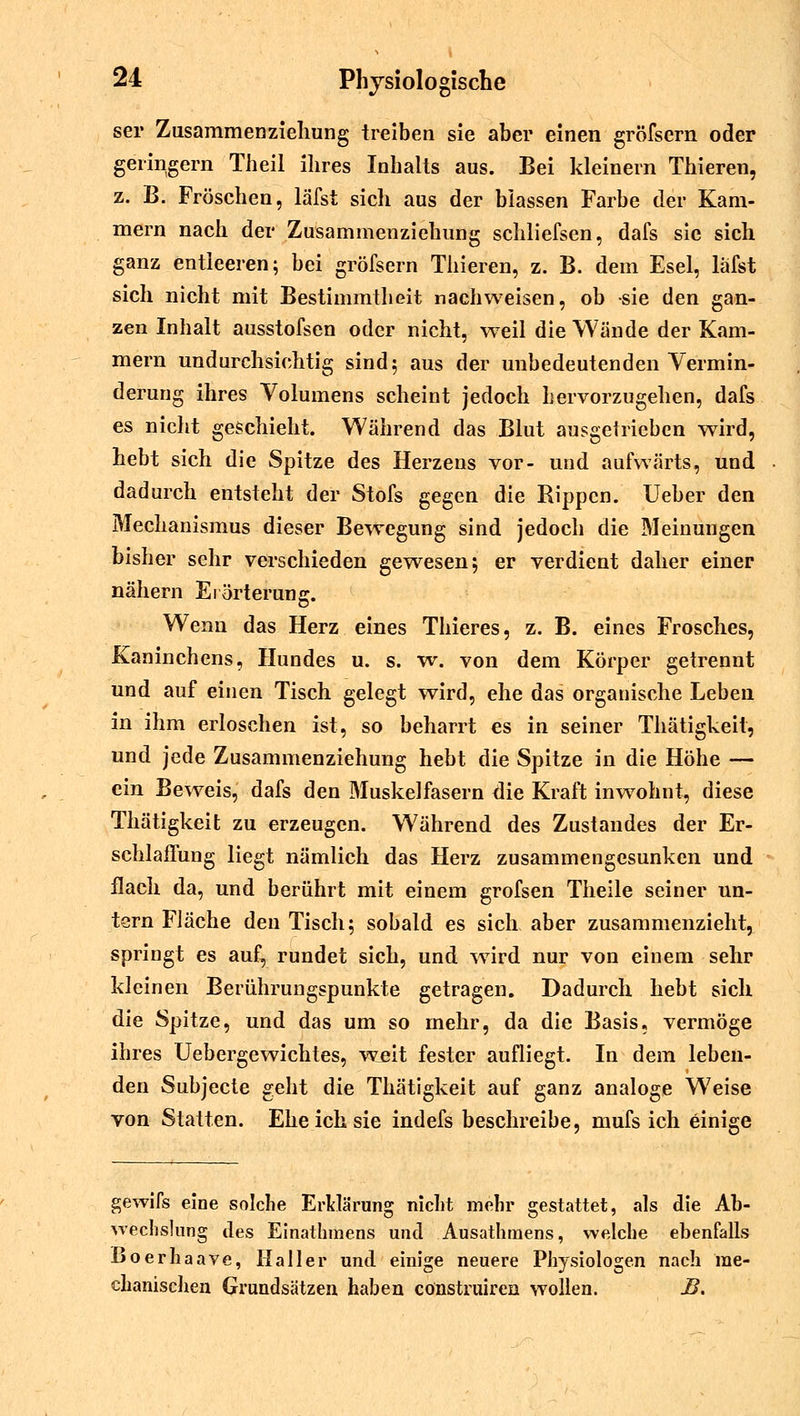 sei* Zusammenzieliung treiben sie aber einen gröfsern oder geringem Theil ihres Inhalts aus. Bei kleinern Thieren, z. B. Fröschen, läfst sich aus der blassen Farbe der Kam- mern nach der Zusammenziehung schliefsen, dafs sie sich ganz entleeren; bei gröfsern Thieren, z. B. dem Esel, läfst sich nicht mit Bestimmtheit nachweisen, ob sie den gan- zen Inhalt ausstofsen oder nicht, weil die Wände der Kam- mern undurchsichtig sind; aus der unbedeutenden Vermin- derung ihres Volumens scheint jedoch hervorzugehen, dafs es nicht geschieht. Während das Blut ausgetrieben wird, hebt sich die Spitze des Herzens vor- und aufwärts, und dadurch entsteht der Stofs gegen die Rippen. Ueber den Mechanismus dieser Bewegung sind jedoch die Meinungen bisher sehr verschieden gewesen; er verdient daher einer nähern Erörterung. Wenn das Herz eines Thieres, z. B. eines Frosches, Kaninchens, Hundes u. s. w. von dem Körper getrennt und auf einen Tisch gelegt wird, ehe das organische Leben in ihm erloschen ist, so beharrt es in seiner Thätigkeit, und jede Zusammenziehung hebt die Spitze in die Höhe — ein Beweis, dafs den Muskelfasern die Kraft inwohnt, diese Thätigkeit zu erzeugen. Während des Zustandes der Er- schlaffung liegt nämlich das Herz zusammengesunken und flach da, und berührt mit einem grofsen Theile seiner un- tern Fläche den Tisch; sobald es sich aber zusammenzieht, springt es auf, rundet sich, und wTird nur von einem sehr kleinen Berührungspunkte getragen. Dadurch hebt sich die Spitze, und das um so mehr, da die Basis« vermöge ihres Uebergewichtes, weit fester aufliegt. In dem leben- den Subjecte geht die Thätigkeit auf ganz analoge Weise von Statten. Ehe ich sie indefs beschreibe, mufs ich einige gewifs eine solche Erklärung nicht mehr gestattet, als die Ab- wechslung des Einathmens und Ausathmens, welche ebenfalls Boerhaave, IIaller und einige neuere Physiologen nach me- chanischen Grundsätzen haben cönstruiren wollen. JB.