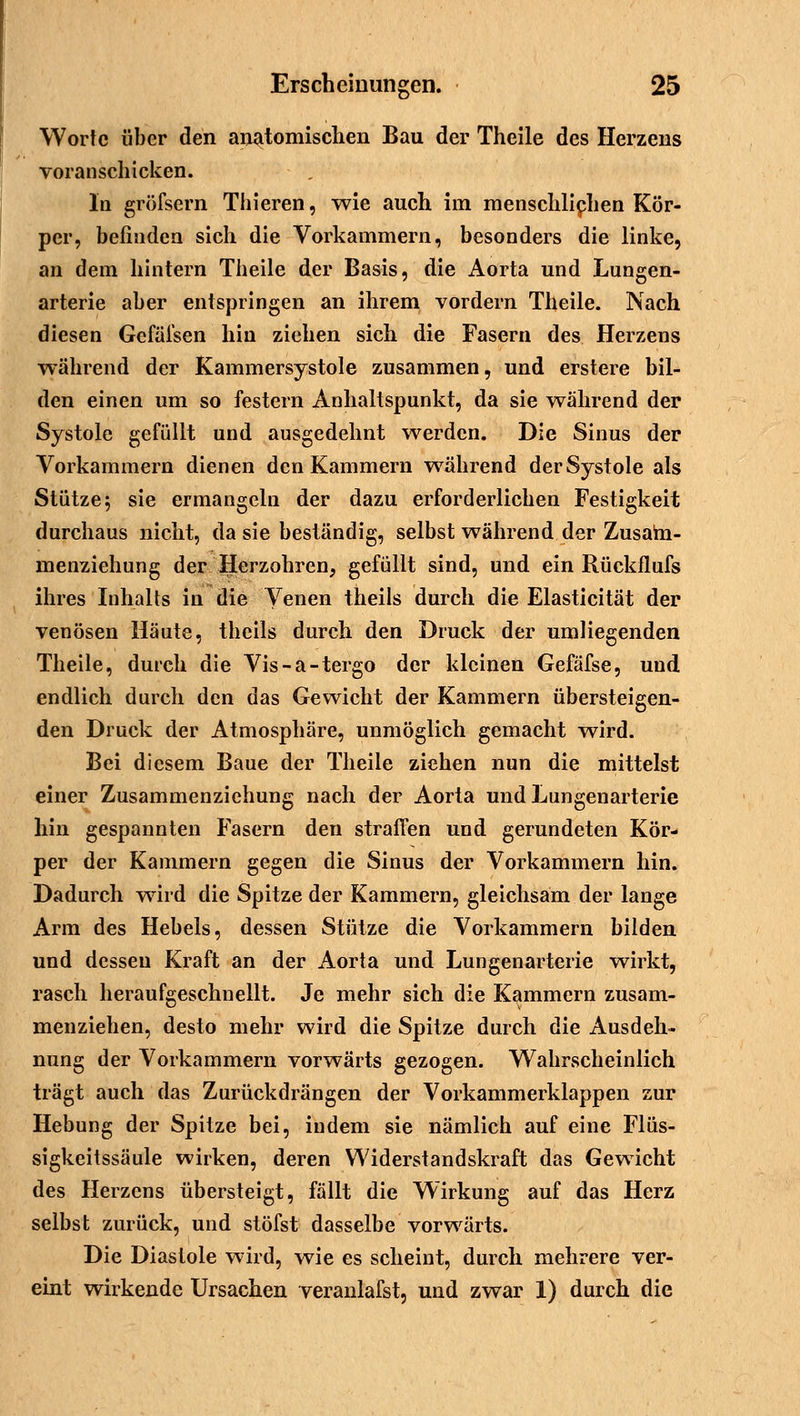 Worte über den anatomischen Bau der Theile des Herzens voranschicken. In gröfsern Thieren, wie auch im menschlichen Kör- per, befinden sich die Vorkammern, besonders die linke, an dem hintern Theile der Basis, die Aorta und Lungen- arterie aber entspringen an ihrem vordem Theile. Nach diesen Gefäfsen hin ziehen sich die Fasern des Herzens während der Kammersystole zusammen, und erstere bil- den einen um so festern Anhaltspunkt, da sie wahrend der Systole gefüllt und ausgedehnt werden. Die Sinus der Vorkammern dienen den Kammern während der Systole als Stütze; sie ermangeln der dazu erforderlichen Festigkeit durchaus nicht, da sie beständig, selbst während der Zusam- menziehung der Herzohren, gefüllt sind, und ein Rückflufs ihres Inhalts in die Venen theils durch die Elasticität der venösen Häute, theils durch den Druck der umliegenden Theile, durch die Vis-a-tergo der kleinen Gefäfse, und endlich durch den das Gewicht der Kammern übersteigen- den Druck der Atmosphäre, unmöglich gemacht -wird. Bei diesem Baue der Theile ziehen nun die mittelst einer Zusammenziehung nach der Aorta und Lungenarterie hin gespannten Fasern den straffen und gerundeten Kör- per der Kammern gegen die Sinus der Vorkammern hin. Dadurch wird die Spitze der Kammern, gleichsam der lange Arm des Hebels, dessen Stütze die Vorkammern bilden und dessen Kraft an der Aorta und Lungenarterie wirkt, rasch heraufgeschnellt. Je mehr sich die Kammern zusam- menziehen, desto mehr wird die Spitze durch die Ausdeh- nung der Vorkammern vorwärts gezogen. Wahrscheinlich trägt auch das Zurückdrängen der Vorkammerklappen zur Hebung der Spitze bei, indem sie nämlich auf eine Flüs- sigkeitssäule wirken, deren Widerstandskraft das Gewicht des Herzens übersteigt, fällt die Wirkung auf das Herz selbst zurück, und stöfst dasselbe vorwärts. Die Diastole wird, wie es scheint, durch mehrere ver- eint wirkende Ursachen veranlafst, und zwar 1) durch die