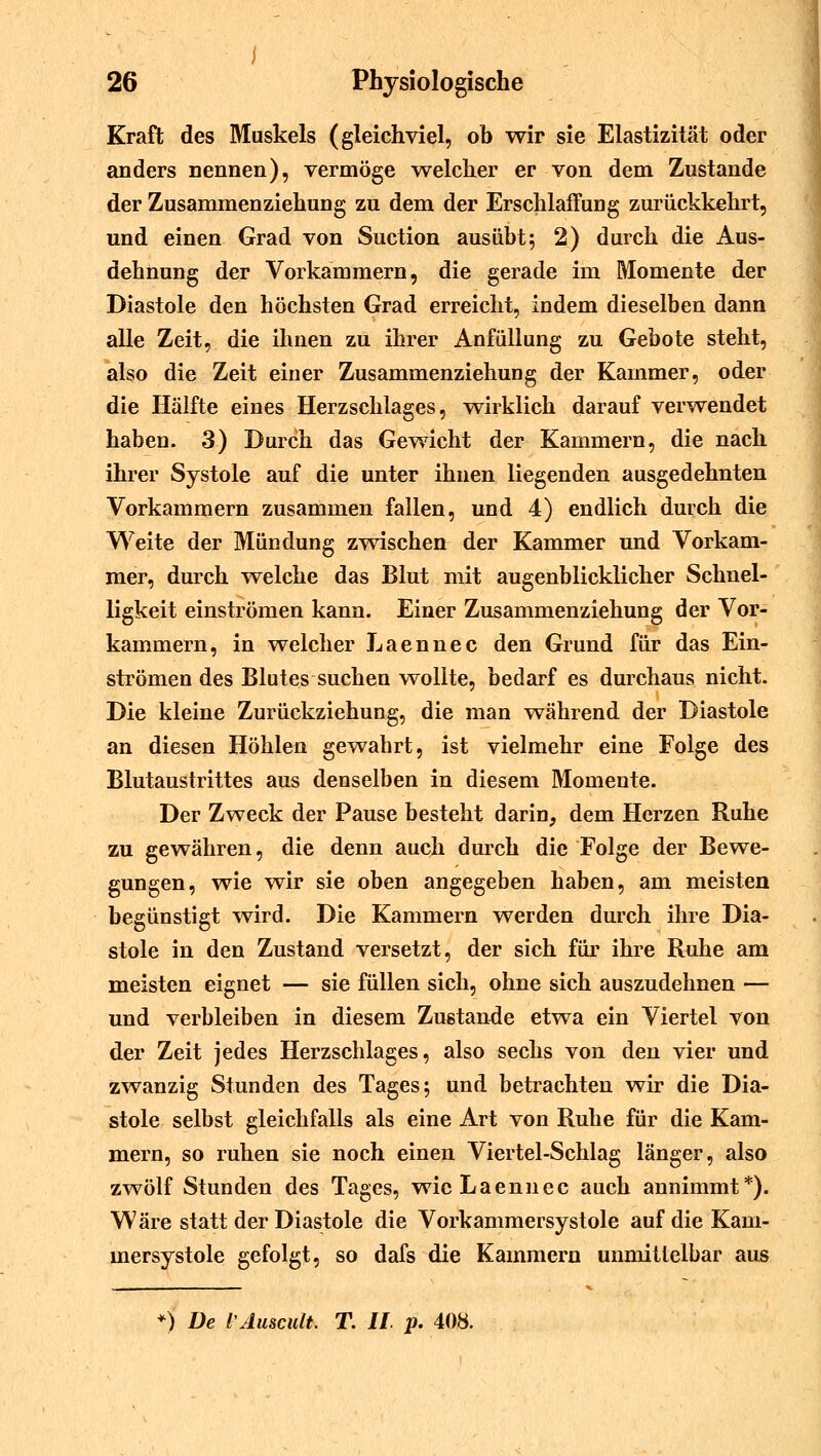 Kraft des Muskels (gleichviel, ob wir sie Elastizität oder anders nennen), vermöge welcher er von dem Zustande der Zusammenziehung zu dem der Erschlaffung zurückkehrt, und einen Grad von Suction ausübt; 2) durch die Aus- dehnung der Vorkammern, die gerade im Momente der Diastole den höchsten Grad erreicht, indem dieselben dann alle Zeit, die ihnen zu ihrer Anfüllung zu Gebote steht, also die Zeit einer Zusammenziehung der Kammer, oder die Hälfte eines Herzschlages, wirklich darauf verwendet haben. 3) Durch das Gewicht der Kammern, die nach ihrer Systole auf die unter ihnen liegenden ausgedehnten Vorkammern zusammen fallen, und 4) endlich durch die Weite der Mündung zwischen der Kammer und Vorkam- mer, durch welche das Blut mit augenblicklicher Schnel- ligkeit einströmen kann. Einer Zusammenziehung der Vor- kammern, in welcher Laennec den Grund für das Ein- strömen des Blutes suchen wollte, bedarf es durchaus nicht. Die kleine Zurückziehung, die man während der Diastole an diesen Höhlen gewahrt, ist vielmehr eine Folge des Blutaustrittes aus denselben in diesem Momente. Der Zweck der Pause besteht darin, dem Herzen Ruhe zu gewähren, die denn auch durch die Folge der Bewe- gungen, wie wir sie oben angegeben haben, am meisten begünstigt wird. Die Kammern werden durch ihre Dia- stole in den Zustand versetzt, der sich für ihre Ruhe am meisten eignet — sie füllen sich, ohne sich auszudehnen — und verbleiben in diesem Zustande etwa ein Viertel von der Zeit jedes Herzschlages, also sechs von den vier und zwanzig Stunden des Tages; und betrachten wir die Dia- stole selbst gleichfalls als eine Art von Ruhe für die Kam- mern, so ruhen sie noch einen Viertel-Schlag länger, also zwölf Stunden des Tages, wie Laennec auch annimmt*). Wäre statt der Diastole die Vorkammersystole auf die Kam- mersystole gefolgt, so dafs die Kammern unmittelbar aus 0 De l'Auscult. T. II p. 408.