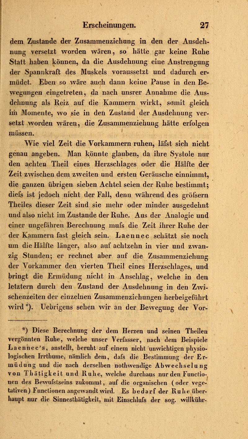 dem Zustande der Zusammenziehung in den der Ausdeh- nung versetzt worden wären, so hätte gar keine Ruhe Statt haben können, da die Ausdehnung eine Anstrengung der Spannkraft des Muskels voraussetzt und dadurch er- müdet. Eben so wäre auch dann keine Pause in den Be- wegungen eingetreten, da nach unsrer Annahme die Aus- dehnung als Reiz auf die Kammern wirkt, somit gleich im Momente, wo sie in den Zustand der Ausdehnung ver- setzt worden wären, die Zusammenziehung hätte erfolgen müssen. Wie viel Zeit die Vorkammern ruhen, läfst sich nicht genau angeben. Man könnte glauben, da ihre Systole nur den achten Theil eines Herzschlages oder die Hälfte der Zeit zwischen dem zweiten und ersten Geräusche einnimmt, die ganzen übrigen sieben Achtel seien der Ruhe bestimmt; diefs ist jedoch nicht der Fall, denn während des gröfsern Theiles dieser Zeit sind sie mehr oder minder ausgedehnt und also nicht im Zustande der Ruhe. Aus der Analogie und einer ungefähren Berechnung mufs die Zeit ihrer Ruhe der der Kammern fast gleich sein. Laennec schätzt sie noch um die Hälfte länger, also auf achtzehn in vier und zwan- zig Stunden; er rechnet aber auf die Zusammenziehung der Vorkammer den vierten Theil eines Herzschlages, und bringt die Ermüdung nicht in Anschlag, welche in den letztern durch den Zustand der Ausdehnung in den Zwi- schenzeiten der einzelnen Zusammenziehungen herbeigeführt wird*). Uebrigens sehen wir an der Bewegung der Vor- *) Diese Berechnung der dem Herzen und seinen Theilen vergönnten Ruhe, welche unser Verfasser, nach dem Beispiele Laenhec's, anstellt, beruht auf einem nicht unwichtigen physio- logischen Irrthume, nämlich dem, dals die Bestimmung der Er- müdung und die nach derselben nothwendige Abwechselung von Thätigkeit und Ruhe, welche durchaus nur den Functio- nen des Bewufstseins zukommt, auf die organischen (oder vege- tativen) Functionen angewandt wird. Es bedarf der Ruhe über- haupt nur die Sinnesthätigkeit, mit Einschlufs der sog. willkühr-