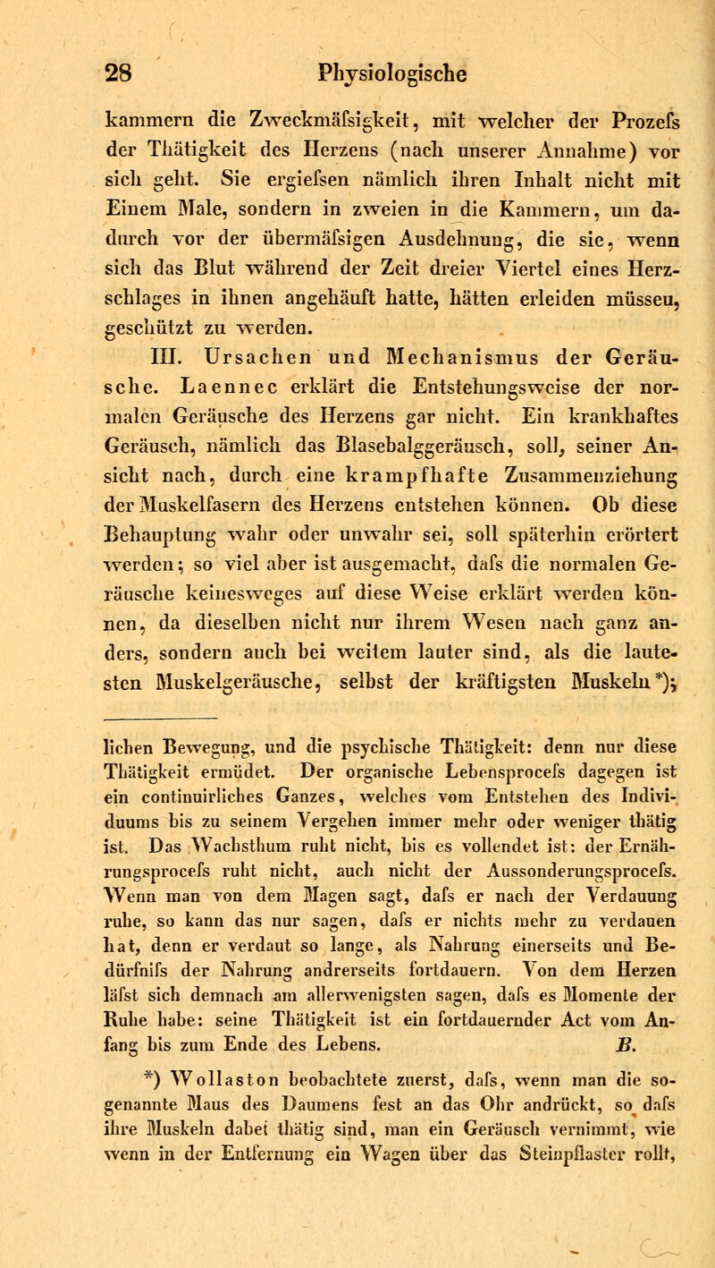 kammern die Zweckmäfsigkeit, mit welcher der Prozefs der Tliätigkeit des Herzens (nach unserer Annahme) vor sich geht. Sie ergiefsen nämlich ihren Inhalt nicht mit Einem Male, sondern in zweien in die Kammern, um da- durch vor der übermäfsigen Ausdehnung, die sie, wenn sich das Blut während der Zeit dreier Viertel eines Herz- schlages in ihnen angehäuft hatte, hätten erleiden müsseu, geschützt zu werden. III. Ursachen und Mechanismus der Geräu- sche. Laennec erklärt die Entstehungsweise der nor- malen Geräusche des Herzens gar nicht. Ein krankhaftes Geräusch, nämlich das Blasebalggeräusch, soll, seiner An- sicht nach, durch eine krampfhafte Zusammenziehung der Muskelfasern des Herzens entstehen können. Ob diese Behauptung wahr oder unwahr sei, soll späterhin erörtert werden; so viel aber ist ausgemacht, dafs die normalen Ge- räusche keinesweges auf diese Weise erklärt werden kön- nen, da dieselben nicht nur ihrem Wesen nach ganz an- ders, sondern auch bei weitem lauter sind, als die laute- sten Muskelgeräusche, selbst der kräftigsten Muskeln*)} liehen Bewegung, und die psychische Thäligkeit: denn nur diese Tliätigkeit ermüdet. Der organische Lebensprocefs dagegen ist ein continuirliches Ganzes, welches vom Entstehen des Indivi- duums bis zu seinem Vergehen immer mehr oder weniger thätig ist. Das Wachsthum ruht nicht, bis es vollendet ist: der Ernäh- rungsprocefs ruht nicht, auch nicht der Aussonderungsprocefs. Wenn man von dem Magen sagt, dafs er nach der Verdauung ruhe, so kann das nur sagen, dafs er nichts mehr zu verdauen hat, denn er verdaut so lange, als Nahrung einerseits und Be- dürfnifs der Nahrung andrerseits fortdauern. Von dem Herzen läfst sich demnach am allerwenigsten sagen, dafs es Momente der Ruhe habe: seine Tliätigkeit ist ein fortdauernder Act vom An- fang bis zum Ende des Lebens. B. *) Wollaston beobachtete zuerst, dafs, wenn man die so- genannte Blaus des Daumens fest an das Ohr andrückt, so^ dafs ihre Muskeln dabei thätig sind, man ein Geräusch vernimmt, wie wenn in der Entfernung eia Wagen über das Steinpflaster rollt,