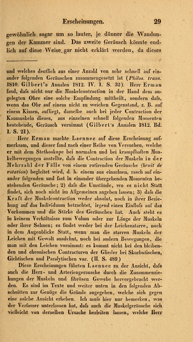 gewöhnlich sogar um so lauter, je dünner die Wandun- gen der Kammer sind. Das zweite Geräusch könnte end- lich auf diese Weise,gar nicht erklärt werden, da dieses und welches deutlich aus einer Anzahl von sehr schnell auf ein- ander folgenden Geräuschen zusammengesetzt ist (Philos. Irans. 1810. Gilbert's Annalen 1812. IV. 1. S. 32). Herr Erman fand, dafs nicht nur die Muskelcontraclion in der Hand dem an- gelegten Ohre eine solche Empfindung mittheilt, sondern dafs, wenn das Ohr auf einem nicht zu weichen Gegenstand, z. B. auf einem Kissen, aufliegt, dasselbe auch bei jeder Coutraction der Kaumuskeln dieses, aus einzelnen schnell folgenden Momenten bestehende, Geräusch vernimmt (Gilbert's Annalen 1812. Bd. 1. S. 21). Herr Erman machte Laennec auf diese Erscheinung auf- merksam, und dieser fand nach einer Reihe von Versuchen, welche er mit dem Stethoskope bei normalen und bei krampfhaften Mus- kelbewegungen anstellte, dafs die Contraction der Muskeln in der Mehrzahl dor Fälle von einem rotirenden Geräusche (bruii de rotation) begleitet wird, d. h. einem aus einzelnen, rasch auf ein- ander folgenden und fast in einander übergehenden Momenten be- stehenden Geräusche; 2) dafs die Umstände, wo es nicht Statt findet, sich noch nicht im Allgemeinen angeben lassen; 3) dafs die Kraft der Muskelcontraclion weder absolut, noch in ihrer Bezie- hung auf das Individuum betrachtet, irgend einen Einflufs auf das Vorkommen und die Stärke des Geräusches hat. Auch steht es in keinem Verhältnisse zum Volum oder zur Länge der Muskeln oder ihrer Sehnen; es findet weder bei der Leichenslarre, noch in dem Augenblicke Statt, wenn man die starren Muskeln der Leichen mit Gewalt ausdehnt, noch bei andern Bewegungen, die man mit den Leichen vornimmt: es kommt nicht bei den bleiben- den und chronischen Contracturen der Glieder bei Skorbutischen, Gichtischen und Paralytischen vor. (II. S. 489 ) Diese Erscheinungen führten Laenuec zu der Ansicht, dafs auch die Herz- und Arteriengerausche durch die Zusammenzie- hungen der Muskeln und fibrösen Gewebe hervorgebracht wer- den. Es sind im Texte und weiter unten in den folgenden Ab- schnitten zur Genüge die Gründe angegeben, welche sich gegen eine solche Ansicht erheben. Ich mufs hier nur bemerken, was der Verfasser unterlassen hat, dafs auch die Muskelgeräusche sich vielleicht von derselben Ursache herleiten lassen, welche Herr