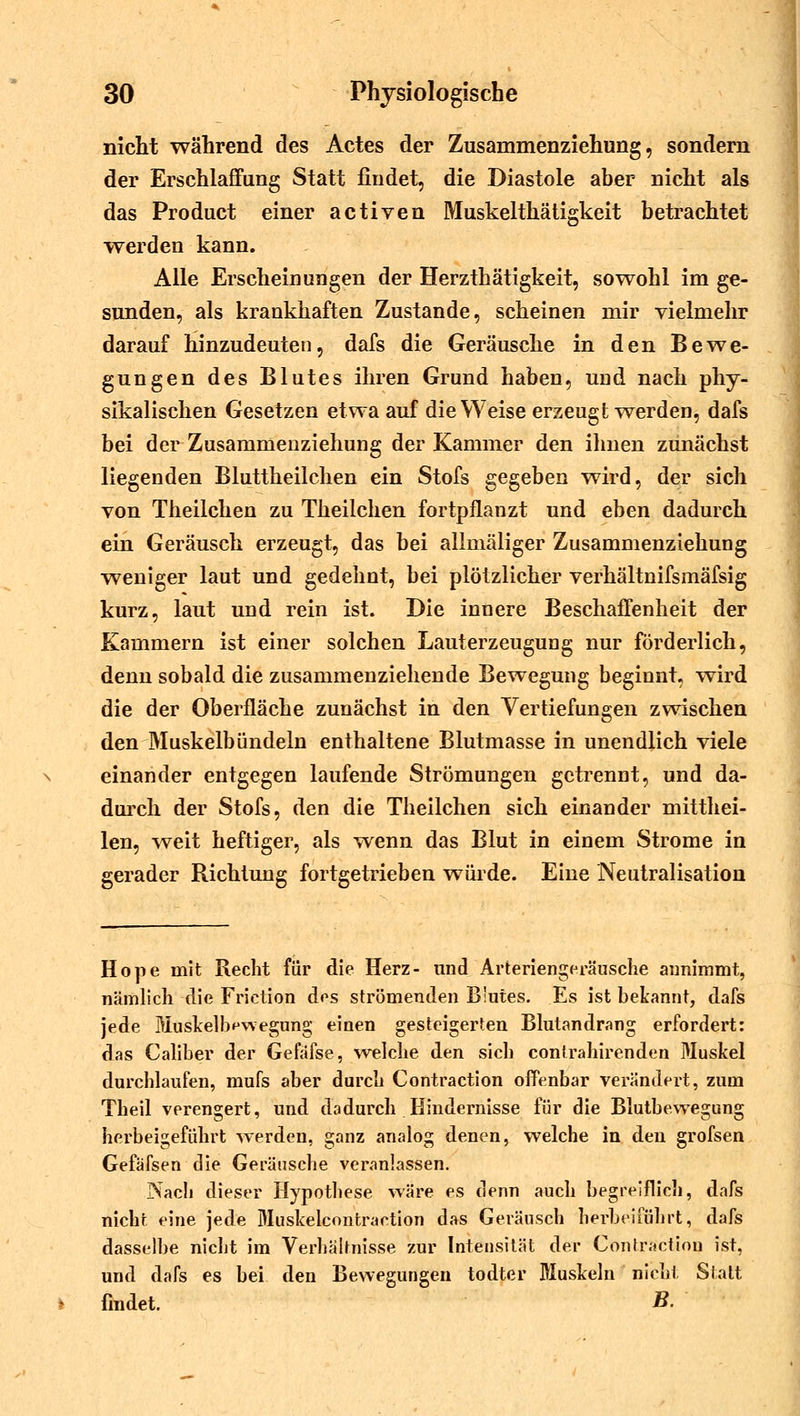 nicht während des Actes der Zusammenziehung, sondern der Erschlaffung Statt findet, die Diastole aber nicht als das Product einer activen Muskelthätigkeit betrachtet werden kann. Alle Erscheinungen der Herzthätigkeit, sowohl im ge- sunden, als krankhaften Zustande, scheinen mir vielmehr darauf hinzudeuten, dafs die Geräusche in den Bewe- gungen des Blutes ihren Grund haben, und nach phy- sikalischen Gesetzen etwa auf die Weise erzeugt-werden, dafs bei der Zusammenziehung der Kammer den ihnen zunächst liegenden Bluttheilchen ein Stofs gegeben wird, der sich von Theilchen zu Theilchen fortpflanzt und eben dadurch ein Geräusch erzeugt, das bei allmäliger Zusammenziehung weniger laut und gedehnt, bei plötzlicher verhältnifsmäfsig kurz, laut und rein ist. Die innere Beschaffenheit der Kammern ist einer solchen Lauterzeugung nur förderlich, denn sobald die zusammenziehende Bewegung beginnt, wird die der Oberfläche zunächst in den Vertiefungen zwischen den Muskelbündeln enthaltene Blutmasse in unendlich viele einander entgegen laufende Strömungen getrennt, und da- durch der Stofs, den die Theilchen sich einander mitthei- len, weit heftiger, als wenn das Blut in einem Strome in gerader Richtung fortgetrieben würde. Eine Neutralisation Hope mit Recht für die Herz- und Arteriengeräusche annimmt, nämlich die Frietion dos strömenden Blutes. Es ist bekannt, dafs jede Muskelb^wegung einen gesteigerten Blutandrang erfordert: das Caliber der Gefafse, welche den sich conirahirenden Muskel durchlaufen, mufs aber durch Contraction offenbar verändert, zum Theil verengert, und dadurch Hindernisse für die Blutbewegung herbeigeführt werden, ganz analog denen, welche in den grofsen Gefäfsen die Geräusche veranlassen. Nach dieser Hypothese wäre es denn auch begreiflich, dafs nicht eine jede Muskelcontrartion das Geräusch herbeiführt, dafs dasselbe nicht im Verhältnisse zur Intensität der Contractiou ist, und dafs es bei den Bewegungen todter Muskeln nicht Statt findet. B-