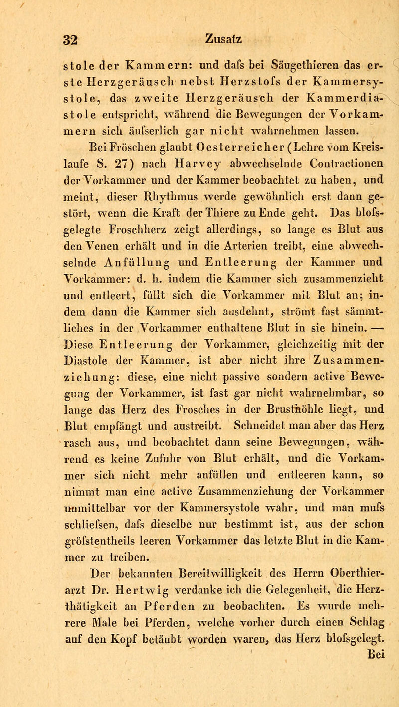 stole der Kammern: und dafs bei Säugethieren das er- ste Herzgeräusch nebst Herzstofs der Kammersy- stole, das zweite Herzgeräusch der Kammerdia- stole entspricht, während die Bewegungen der Vorkam- mern sich äufserlich gar nicht wahrnehmen lassen. Bei Fröschen glaubt 0 es t e r r e i c h e r ( Lehre vom Kreis- laufe S. 27) nach Harvey abwechselnde Conlractionen der Vorkammer und der Kammer beobachtet zuhaben, und meint, dieser Rhythmus werde gewöhnlich erst dann ge- stört, wenn die Kraft der Thiere zu Ende geht. Das blofs- gelegte Froschherz zeigt allerdings, so lange es Blut aus den Venen erhält und in die Arterien treibt, eine abwech- selnde Anfüllung und Entleerung der Kammer und Vorkammer: d. h. indem die Kammer sich zusammenzieht und entleert, füllt sich die Vorkammer mit Blut an; in- dem dann die Kammer sich ausdehnt, strömt fast säinmt- liches in der Vorkammer enthaltene Blut in sie hinein. — Diese Entleerung der Vorkammer, gleichzeitig mit der Diastole der Kammer, ist aber nicht ihre Zusammen- ziehung: diese, eine nicht passive sondern active Bewe- gung der Vorkammer, ist fast gar nicht wahrnehmbar, so lange das Herz des Frosches in der Brusthöhle liegt, und Blut empfängt und austreibt. Schneidet man aber das Herz rasch aus, und beobachtet dann seine Bewegungen, wäh- rend es keine Zufuhr von Blut erhält, und die Vorkam- mer sich nicht mehr anfüllen und entleeren kann, so nimmt man eine active Zusammenziehung der Vorkammer unmittelbar vor der Kammersystole wahr, und man mufs schliefsen, dafs dieselbe nur bestimmt ist, aus der schon gröfstentheils leeren Vorkammer das letzte Blut in die Kam- mer zu treiben. Der bekannten Bereitwilligkeit des Herrn Oberthier- arzt Dr. Hertwig verdanke ich die Gelegenheit, die Herz- thätigkeit an Pferden zu beobachten. Es wurde meh- rere Male bei Pferden, welche vorher durch einen Schlag auf den Kopf betäubt worden waren, das Herz blofsgelegt. Bei