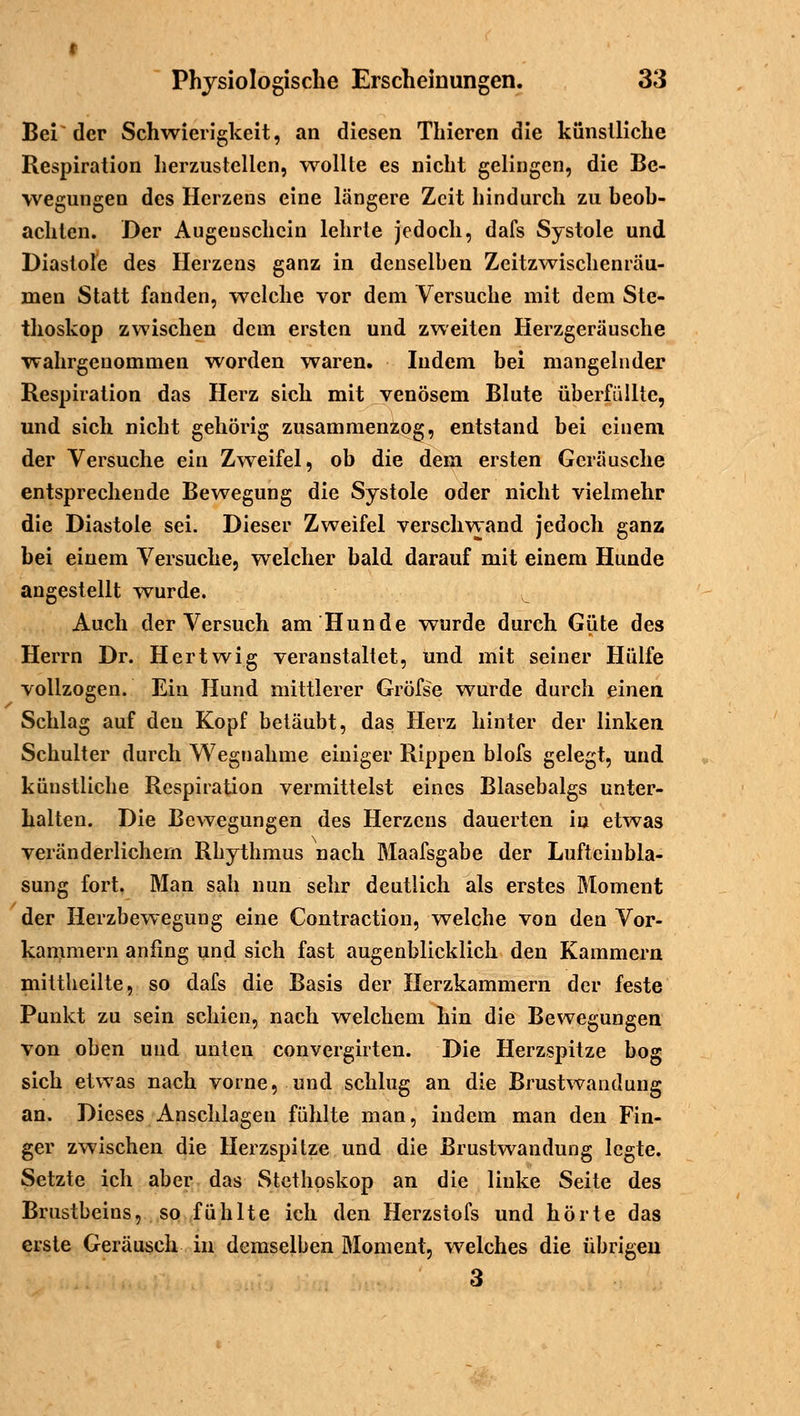 Bei der Schwierigkeit, an diesen Thieren die künstliche Respiration herzustellen, wollte es nicht gelingen, die Be- wegungen des Herzeus eine längere Zeit hindurch zu beob- achten. Der Augeuschein lehrte jedoch, dafs Systole und Diastole des Herzens ganz in denselben Zeitzwischenräu- men Statt fanden, welche vor dem Versuche mit dem Ste- thoskop zwischen dem ersten und zweiten Herzgeräusche wahrgenommen worden waren. Indem bei mangelnder Respiration das Herz sich mit venösem Blute überfüllte, und sich nicht gehörig zusammenzog, entstand bei einem der Versuche ein Zweifel, ob die dem ersten Geräusche entsprechende Bewegung die Systole oder nicht vielmehr die Diastole sei. Dieser Zweifel verschwand jedoch ganz bei einem Versuche, welcher bald darauf mit einem Hunde angestellt wurde. Auch der Versuch am Hunde wurde durch Güte des Herrn Dr. Hertwig veranstaltet, und mit seiner Hülfe vollzogen. Ein Hund mittlerer Gröfse wurde durch einen. Schlag auf den Kopf betäubt, das Herz hinter der linken Schulter durch Wegnahme einiger Rippen blofs gelegt, und künstliche Respiration vermittelst eines Blasebalgs unter- halten. Die Bewegungen des Herzens dauerten in etwas veränderlichein Rhythmus nach Maafsgabe der Lufteiubla- sung fort. Man sah nun sehr deutlich als erstes Moment der Herzbewegung eine Contraction, welche von den Vor- kammern anfing und sich fast augenblicklich den Kammern mittheilte, so dafs die Basis der Herzkammern der feste Punkt zu sein schien, nach welchem hin die Bewegungen von oben und unten convergirten. Die Herzspitze bog sich etwas nach vorne, und schlug an die Brustwandung an. Dieses Anschlagen fühlte man, indem man den Fin- ger zwischen die Herzspitze und die Brustwandung legte. Setzte ich aber das Stethoskop an die linke Seite des Brustbeins, so fühlte ich den Herzstofs und hörte das erste Geräusch in demselben Moment, welches die übrigen 3