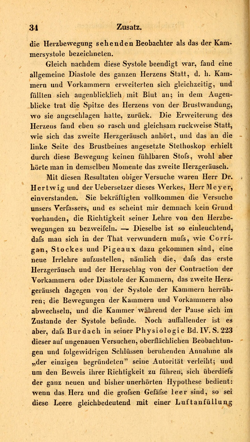 die Herzbewegung sehenden Beobachter als das der Kam- mersystole bezeichneten. Gleich nachdem diese Systole beendigt war, fand eine allgemeine Diastole des ganzen Herzens Statt, d. h. Kam- mern und Vorkammern erweiterten sich gleichzeitig, und füllten sich augenblicklich mit Biut an; in dem Augen- blicke trat die Spitze des Herzens von der Brustwandung, wo sie angeschlagen hatte, zurück. Die Erweiterung des Herzens fand eben so rasch und gleichsam ruckweise Statt, wie sich das zweite Herzgeräusch anhört, und das an die linke Seite des Brustbeines angesetzte Stethoskop erhielt durch diese Bewegung keinen fühlbaren Stofs, wohl aber hörte man in demselben Momente das zweite Herzgeräusch. Mit diesen Resultaten obiger Versuche waren Herr Dr. Hertwi.g und der Uebersetzer dieses Werkes, Herr Meyer, einverstanden. Sie bekräftigten vollkommen die Versuche unsers Verfassers, und es scheint mir demnach kein Grund vorhanden, die Richtigkeit seiner Lehre von den Herzbe- wegungen zu bezweifeln. — Dieselbe ist so einleuchtend, dafs mau sich in der That verwundern mufs, wie Corri- gan, Stockes und Pigeaux dazu gekommen sind, eine neue Irrlehre aufzustellen, nämlich die, dafs das erste Herzgeräusch und der Herzschlag von der Contraction der Vorkammern oder Diastole der Kammern, das zweite Herz- geräusch dagegen von der Systole der Kammern herrüh- ren; die Bewegungen der Kammern und Vorkammern also abwechseln, und die Kammer während der Pause sich im Zustande der Systole befinde. Noch auffallender ist es aber, dafs Bur dach in seiner Physiologie Bd. IV. S. 223 dieser auf ungenauen Versuchen, oberflächlicben Beobachtun- gen und folgewidrigen Schlüssen beruhenden Annahme als „der einzigen begründeten seine Autorität verleiht; und um den Beweis ihrer Richtigkeit zu führen, sich überdiefs der ganz neuen und bisher unerhörten Hypothese bedient: wenn das Herz und die grofsen Gefäfse leer sind, so sei diese Leere gleichbedeutend mit einer Luftanfüllung