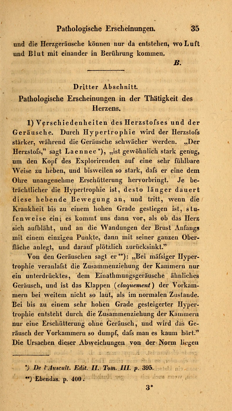 und die Herzgeräusche können nur da entstehen, wo L uft und Blut mit einander in Berührung kommen. B. Dritter Abschnitt. Pathologische Erscheinungen in der Thätigkeit des Herzens. 1) Verschiedenheiten des Herzstofses und der Geräusche. Durch Hypertrophie wird der Herzstofs stärker, während die Geräusche schwächer werden. „Der Herzstofs, sagt Laennee*), „ist gewöhnlich stark genug, um den Kopf des Explorirenden auf eine sehr fühlbare Weise zu heben, und bisweilen so stark, dafs er eine dem Ohre unangenehme Erschütterung hervorbringt. Je be- trächtlicher die Hypertrophie ist, desto länger dauert diese hebende Bewegung an, und tritt, wenn die Krankheit bis zu einem hohen Grade gestiegen ist, stu- fenweise ein; es kommt uns dann vor, als ob das Herz sich aufbläht, und an die Wandungen der Brust Anfangs mit einem einzigen Punkte, dann mit seiner ganzen Ober- fläche anlegt, und darauf plötzlich zurücksinkt. Von den Geräuschen sagt er**): „Bei mäfsiger Hyper- trophie veranlafst die Zusammenziehung der Kammern nur eiu unterdrücktes, dem Einathmungsgeräusche ähnliches Geräusch, und ist das Klappen (claquement) der Vorkam- mern bei weitem nicht so laut, als im normalen Zustande. Bei bis zu einem sehr hohen Grade gesteigerter Hyper- trophie entsteht durch die Zusammenziehung der Kammern nur eiue Erschütterung ohne Geräusch, und wird das Ge- räusch der Vorkammern so dumpf, dafs man es kaum hört. Die Ursachen dieser Abweichungen von der Norm liegen 3) De l'Auscult. Edit. II. Tom. III. p. 395. •) Ebendas. p. 400. 3*