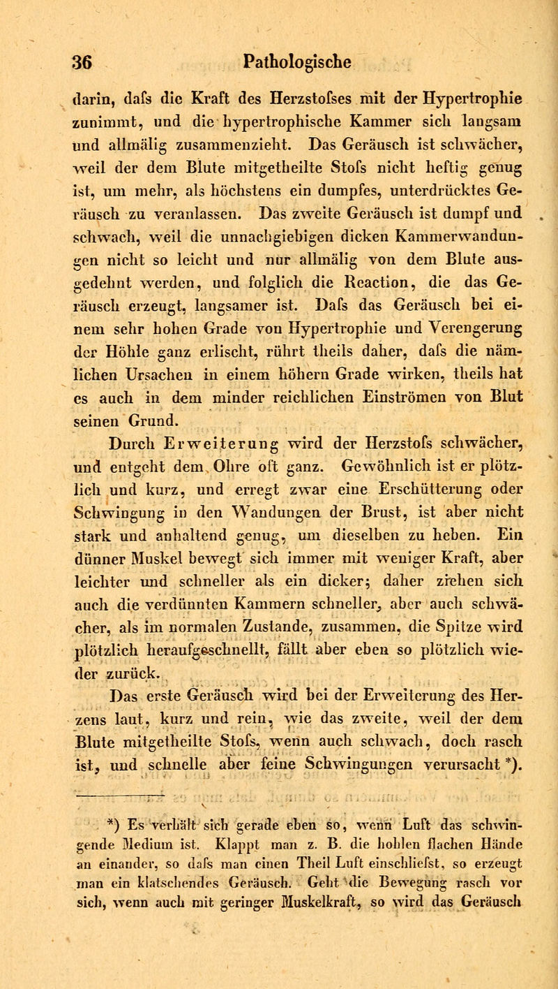 darin, dafs die Kraft des Herzstofses mit der Hypertrophie zunimmt, und die hypertrophische Kammer sich langsam und allmälig zusammenzieht. Das Geräusch ist schwächer, weil der dem Blute mitgetheilte Stofs nicht heftig genug ist, um mehr, als höchstens ein dumpfes, unterdrücktes Ge- räusch zu veranlassen. Das zweite Geräusch ist dumpf und schwach, wreil die unnachgiebigen dicken Kammerwanduu- gen nicht so leicht und nur allmälig von dem Blute aus- gedehnt werden, und folglich die Reaction, die das Ge- räusch erzeugt, langsamer ist. Dafs das Geräusch bei ei- nem sehr hohen Grade von Hypertrophie und Verengerung der Höhle ganz erlischt, rührt theils daher, dafs die näm- lichen Ursachen in einem höhern Grade wirken, theils hat es auch in dem minder reichlichen Einströmen von Blut seinen Grund. Durch Erweiterung wird der Herzstofs schwächer, und entgeht dem Ohre oft ganz. Gewöhnlich ist er plötz- lich und kurz, und erregt zwar eine Erschütterung oder Schwingung in den Wandungen der Brust, ist aber nicht stark und anhaltend genug, um dieselben zu heben. Ein dünner Muskel bewegt sich immer mit weniger Kraft, aber leichter und schneller als ein dicker; daher ziehen sich auch die verdünnten Kammern schneller;, aber auch schwä- cher, als im normalen Zustande, zusammen, die Spitze wird plötzlich heraufg&schnellt, fällt aber eben so plötzlich wie- der zurück. Das erste Geräusch wird bei der Erweiterung des Her- zens laut, kurz und rein, wie das zweite, weil der dem Blute mitgetheilte Stofs, wenn auch schwach, doch rasch ist, und schnelle aber feine Schwingungen verursacht *). *) Es verhält sich gerade eben so, wenn Luft das schwin- gende Medium ist. Klappt man z. B. die hohlen flachen Hände an einander, so dafs man einen Theil Luft einschliefst, so erzeugt man ein klatschendes Geräusch. Geht die Bewegung rasch vor sich, wenn auch mit geringer Muskelkraft, so wird das Geräusch