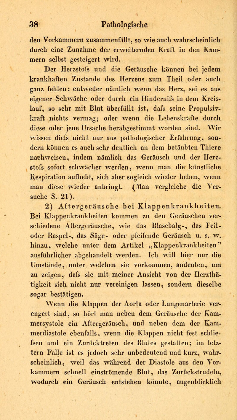 den Vorkammern zusammenfallt, so wie auch wahrscheinlich durch eine Zunahme der erweiternden Kraft in den Kam- mern selbst gesteigert wird. Der Herzstofs und die Geräusche können bei jedem krankhaften Zustande des Herzens zum Theil oder auch ganz fehlen: entweder nämlich wenn das Herz, sei es aus eigener Schwäche oder durch ein Hindernifs in dem Kreis- lauf, so sehr mit Blut überfüllt ist, dafs seine Propulsiv- kraft nichts vermag; oder wenn die Lebenskräfte durch diese oder jene Ursache herabgestimmt worden sind. Wir wissen diefs nicht nur aus pathologischer Erfahrung, son- dern können es auch sehr deutlich an dem betäubten Thiere nachweisen, indem nämlich das Geräusch und der Herz- stofs sofort schwächer werden, wenn man die künstliche Respiration aufhebt, sich aber sogleich wieder heben, wenn man diese wieder anbringt. (Man vergleiche die Ver- suche S. 21). 2) Aftergeräusche bei Klappenkrankheiten. Bei Klappenkrankheiten kommen zu den Geräuschen ver- schiedene Aftergeräusche, wie das Blasebalg-, das Feil- oder Raspel-, das Säge- oder pfeifende Geräusch u. s. w. hinzu, welche unter dem Artikel „Klappenkrankheiten ausführlicher abgehandelt werden. Ich will hier nur die Umstände, unter welchen sie vorkommen, andeuten, um zu zeigen, dafs sie mit meiner Ansicht von der Herzthä- tigkeit sich nicht nur vereinigen lassen, sondern dieselbe sogar bestätigen. Wenn die Klappen der Aorta oder Lungenarterie ver- engert sind, so hört man neben dem Geräusche der Kam- mersystole ein Aftergeräusch, und neben dem der Kam- merdiastole ebenfalls, wenn die Klappen nicht fest schlie- fsen und ein Zurücktreten des Blutes gestatten; im letz- tern Falle ist es jedoch sehr unbedeutend und kurz, wahr- scheinlich, -weil das während der Diastole aus den Vor- kammern schnell einströmende Blut, das Zurückstrudeln, wodurch ein Geräusch entstehen könnte, augenblicklich