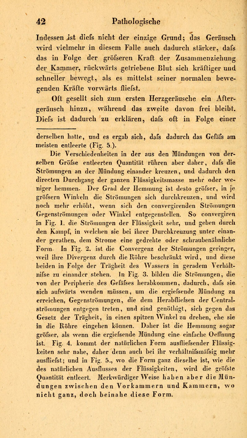 Indessen ist diefs nicht der einzige Grund; das Geräusch wird vielmehr in diesem Falle auch dadurch stärker, dafs das in Folge der gröfseren Kraft der Zusammenziehung der Kammer, rückwärts getriebene Blut sich kräftiger und schneller bewegt, als es mittelst seiner normalen bewe- genden Kräfte vorwärts fliefst. Oft gesellt sich zum ersten Herzgeräusche ein After- geräusch hinzu, während das zweite davon frei bleibt. Diefs ist dadurch zu erklären, dafs oft in Folge einer derselben hatte, und es ergab sich, dafs dadurch das Gefäfs am meisten entleerte (Fig. 5.). Die Verschiedenheiten in der aus den Mündungen von der- selben Grüfse entleerten Quantität rühren aber daher, dafs die Strömungen an der Mündung einander kreuzen, und dadurch den directen Durchgang der ganzen Flüssigkeitsmasse mehr oder we- niger hemmen. Der Grad der Hemmung ist desto gröfser, in je gröfsern Winkeln die Strömungen sich durchkreuzen, und wird noch mehr erhöht, wenn sich den convergirenden Strömungen Gegenströmungen oder Winkel entgegenstellen. So convergiren in Fig. 1. die Strömungen der Flüssigkeit sehr, und geben durch den Kampf, in welchen sie bei ihrer Durchkreuzung unter einan- der gerathen, dem Strome eine gedrehte oder schraubenähnliche Form- In Fig. 2. ist die Convergenz der Strömungen geringer, weil ihre Divergenz durch die Röhre beschränkt wird, und diese beiden in Folge der Trägheit des Wassers in geradem Verhält- nifse zu einander stehen. In Fig. 3. bilden die Strömungen, die von der Peripherie des Gefäfses herabkommen, dadurch, dafs sie sich aufwärts wenden müssen, um die ergiefsende Mündung zu erreichen, Gegenströmungen, die dem Herabfliefsen der Central- strömungen entgegen treten, und sind genöthigt, sich gegen das Gesetz der Trägheit, in einen spitzen Winkel zu drehen, ehe sie in die Röhre eingehen können. Daher ist die Hemmung sogar gröfser, als wenn die ergiefsende Mündung eine einfache Oemiung ist. Fig. 4. kommt der natürlichen Form ausfliefsender Flüssig- keiten sehr nahe, daher denn auch bei ihr verhältnifsmäfsig mehr ausfliefst; und in Fig. 5., wo die Form ganz dieselbe ist, wie die des natürlichen Ausflusses der Flüssigkeiten, wird die gröfste Quantität entleert. Merkwürdiger Weise haben aber die Mün- dungen zwischen den Vorkammern und Kammern, wo nicht ganz, doch beinahe diese Form.