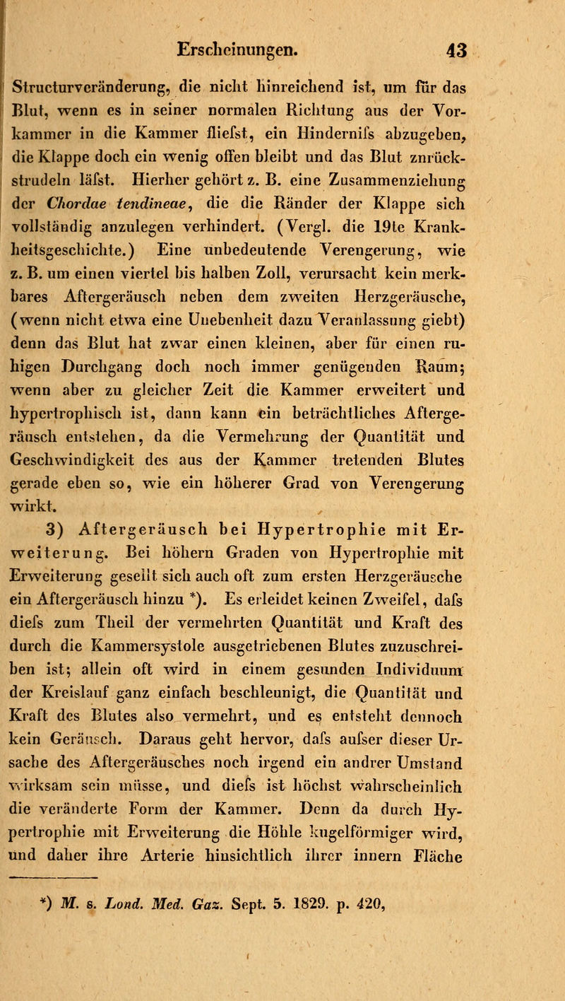 Structurvcränderung, die nicht hinreichend ist, um für das Blut, wenn es in seiner normalen Richtung aus der Vor- kammer in die Kammer fliefst, ein Hindernifs abzugeben, die Klappe doch ein wenig offen bleibt und das Blut znrück- strudeln läfst. Hierher gehört z. B. eine Zusammenziehung der Chorclae tendineae, die die Ränder der Klappe sich vollständig anzulegen verhindert. (Vergl. die 19te Krank- heitsgeschichte.) Eine unbedeutende Verengerung, wie z. B. um einen viertel bis halben Zoll, verursacht kein merk- bares Aftergeräusch neben dem zweiten Herzgeräusche, (wenn nicht etwa eine Unebenheit dazu Veranlassung giebt) denn das Blut hat zwar einen kleinen, aber für einen ru- higen Durchgang doch noch immer genügenden Raum; wenn aber zu gleicher Zeit die Kammer erweitert und hypertrophisch ist, dann kann ein beträchtliches Afterge- räusch entstehen, da die Vermehrung der Quantität und Geschwindigkeit des aus der Kammer tretenden Blutes gerade eben so, wie ein höherer Grad von Verengerung wirkt. 3) Aftergeräusch bei Hypertrophie mit Er- weiterung. Bei höhern Graden von Hypertrophie mit Erweiterung geseilt sich auch oft zum ersten Herzgeräusche ein Aftergeräusch hinzu *). Es erleidet keinen Zweifel, dafs diefs zum Theil der vermehrten Quantität und Kraft des durch die Kammersystole ausgetriebenen Blutes zuzuschrei- ben ist; allein oft wird in einem gesunden Individuum der Kreislauf ganz einfach beschleunigt, die Quantität und Kraft des Blutes also vermehrt, und es entsteht dennoch kein Geräusch. Daraus geht hervor, dafs aufser dieser Ur- sache des Aftergeräusches noch irgend ein andrer Umstand wirksam sein müsse, und diefs ist höchst wahrscheinlich die veränderte Form der Kammer. Denn da durch Hy- pertrophie mit Erweiterung die Höhle kugelförmiger wird, und daher ihre Arterie hinsichtlich ihrer innern Fläche 0 M. s. Lond. Med. Gaz. Sept. 5. 1829. p. 420,