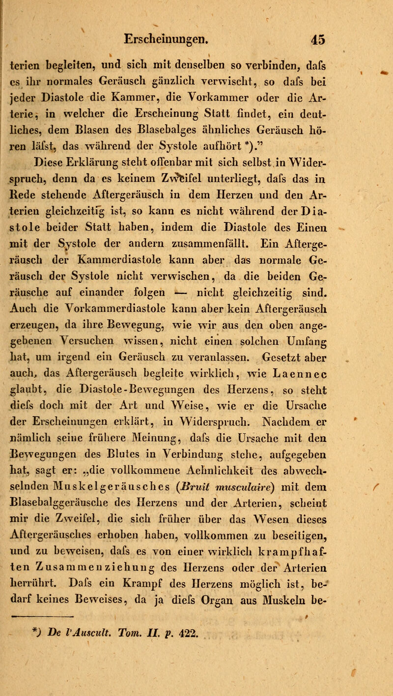 ■D terien begleiten, und sich mit denselben so verbinden, dafs es ihr normales Geräusch gänzlich verwischt, so dafs bei jeder Diastole die Kammer, die Vorkammer oder die Ar- terie, in welcher die Erscheinung Statt findet, ein deut- liches, dem Blasen des Blasebalges ähnliches Geräusch hö- ren läfst, das während der Systole aufhört *). Biese Erklärung steht offenbar mit sich selbst in Wider- spruch, denn da es keinem Zweifel unterliegt, dafs das in Rede stehende Aftergeräusch in dem Herzen und den Ar- terien gleichzeitig ist, so kann es nicht während der Dia- stole beider Statt haben, indem die Diastole des Einen mit der Systole der andern zusammenfällt. Ein Afterge- räusch der Kammerdiastole kann aber das normale Ge- räusch der Systole nicht verwischen, da die beiden Ge- räusche auf einander folgen — nicht gleichzeitig sind. Auch die Vorkammerdiastole kann aber kein Aftergeräuseh erzeugen, da ihre Bewegung, wie wTir aus den oben ange- gebenen Versuchen wissen, nicht einen solchen Umfang hat, um irgend ein Geräusch zu veranlassen. Gesetzt aber auch, das Aftergeräusch begleite wirklich, wie Laennec glaubt, die Diastole-Bewegungen des Herzens, so steht diefs doch mit der Art und Weise, wie er die Ursache der Erscheinungen erklärt, in Widerspruch. Nachdem er nämlich seiue frühere Meinung, dafs die Ursache mit den Bewegungen des Blutes in Verbindung stehe, aufgegeben hat, sagt er: „die vollkommene Aehnlichkeit des abwech- selnden Muskel geräu seh es (Bruit musculaire) mit dem Blasebalggeräusche des Herzens und der Arterien, scheint mir die Zweifel, die sich früher über das Wesen dieses Aftergeräusches erhoben haben, vollkommen zu beseitigen, und zu beweisen, dafs es von einer wirklich krampfhaf- ten Zusammenziehuug des Herzens oder der Arterien herrührt. Dafs ein Krampf des Herzens möglich ist, be- darf keines Beweises, da ja diefs Organ aus Bluskeln be- *) De VAuscult. Tom. IL p. 422.
