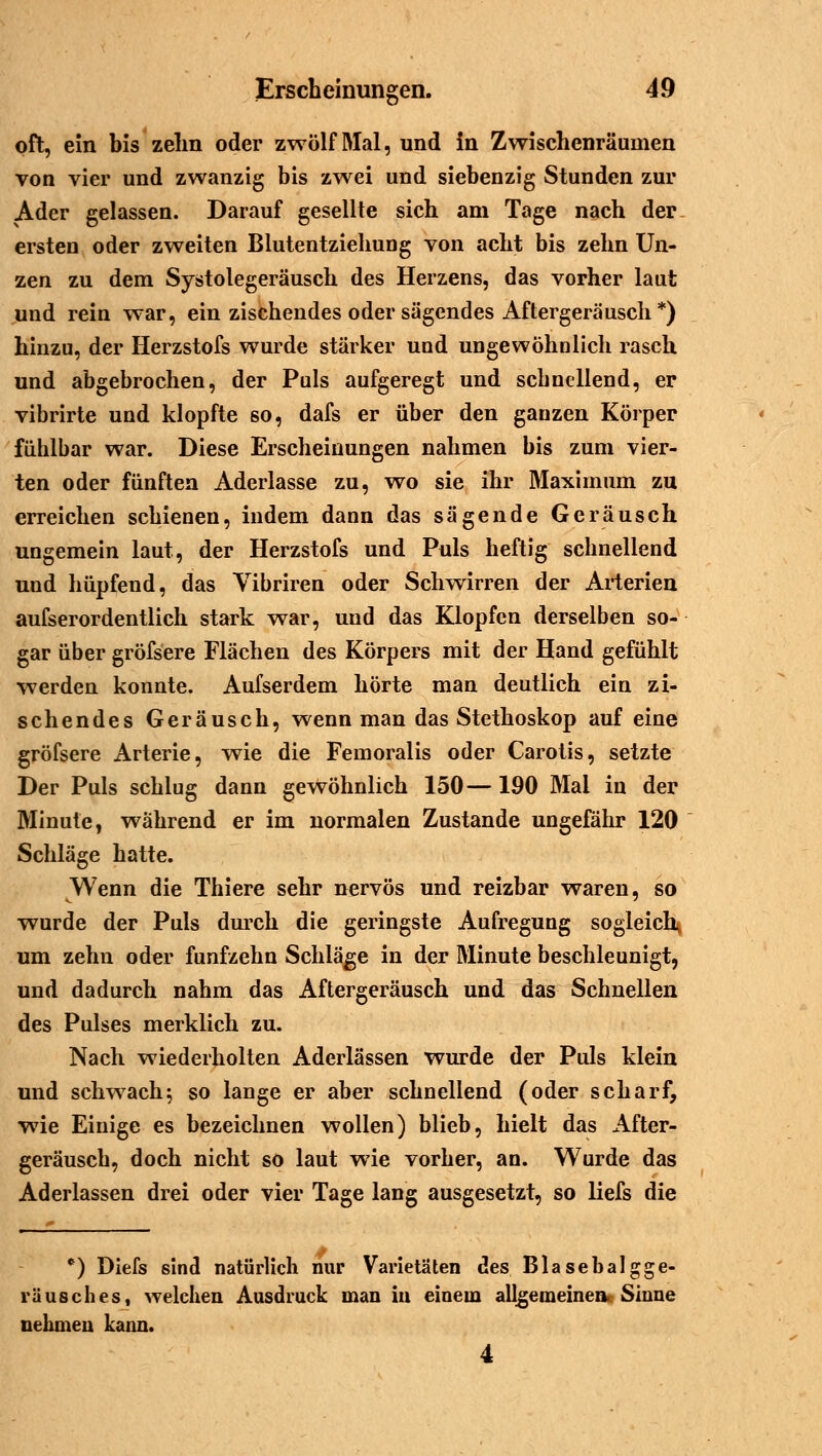 oft, ein bis zehn oder zwölf Mal, und in Zwischenräumen von vier und zwanzig bis zwei und siebenzig Stunden zur Ader gelassen. Darauf gesellte sich am Tage nach der ersten oder zweiten Blutentziehung von acht bis zehn Un- zen zu dem Systolegeräusch des Herzens, das vorher laut und rein war, ein zischendes oder sägendes Aftergeräusch *) hinzu, der Herzstofs wurde stärker und ungewöhnlich rasch und abgebrochen, der Puls aufgeregt und schnellend, er vibrirte und klopfte so, dafs er über den ganzen Körper fühlbar war. Diese Erscheinungen nahmen bis zum vier- ten oder fünften Aderlasse zu, wo sie ihr Maximum zu erreichen schienen, indem dann das sägende Geräusch ungemein laut, der Herzstofs und Puls heftig schnellend und hüpfend, das Vibriren oder Schwirren der Arterien aufserordentlich stark war, und das Klopfen derselben so- gar über gröfsere Flächen des Körpers mit der Hand gefühlt werden konnte. Aufserdem hörte man deutlich ein zi- schendes Geräusch, wenn man das Stethoskop auf eine gröfsere Arterie, wie die Femoralis oder Carotis, setzte Der Puls schlug dann gewöhnlich 150—190 Mal in der Minute, während er im normalen Zustande ungefähr 120 Schläge hatte. Wenn die Thiere sehr nervös und reizbar waren, so wurde der Puls durch die geringste Aufregung sogleich, um zehn oder fünfzehn Schläge in der Minute beschleunigt, und dadurch nahm das Aftergeräusch und das Schnellen des Pulses merklich zu. Nach wiederholten Aderlässen wurde der Puls klein und schwach; so lange er aber schnellend (oder scharf, wie Einige es bezeichnen wollen) blieb, hielt das After- geräusch, doch nicht so laut wie vorher, an. Wurde das Aderlassen drei oder vier Tage lang ausgesetzt, so liefs die *) Diefs sind natürlich nur Varietäten des Blasebalgge- räusches, welchen Ausdruck man in einem allgemeinen«: Sinne nehmen kann. 4