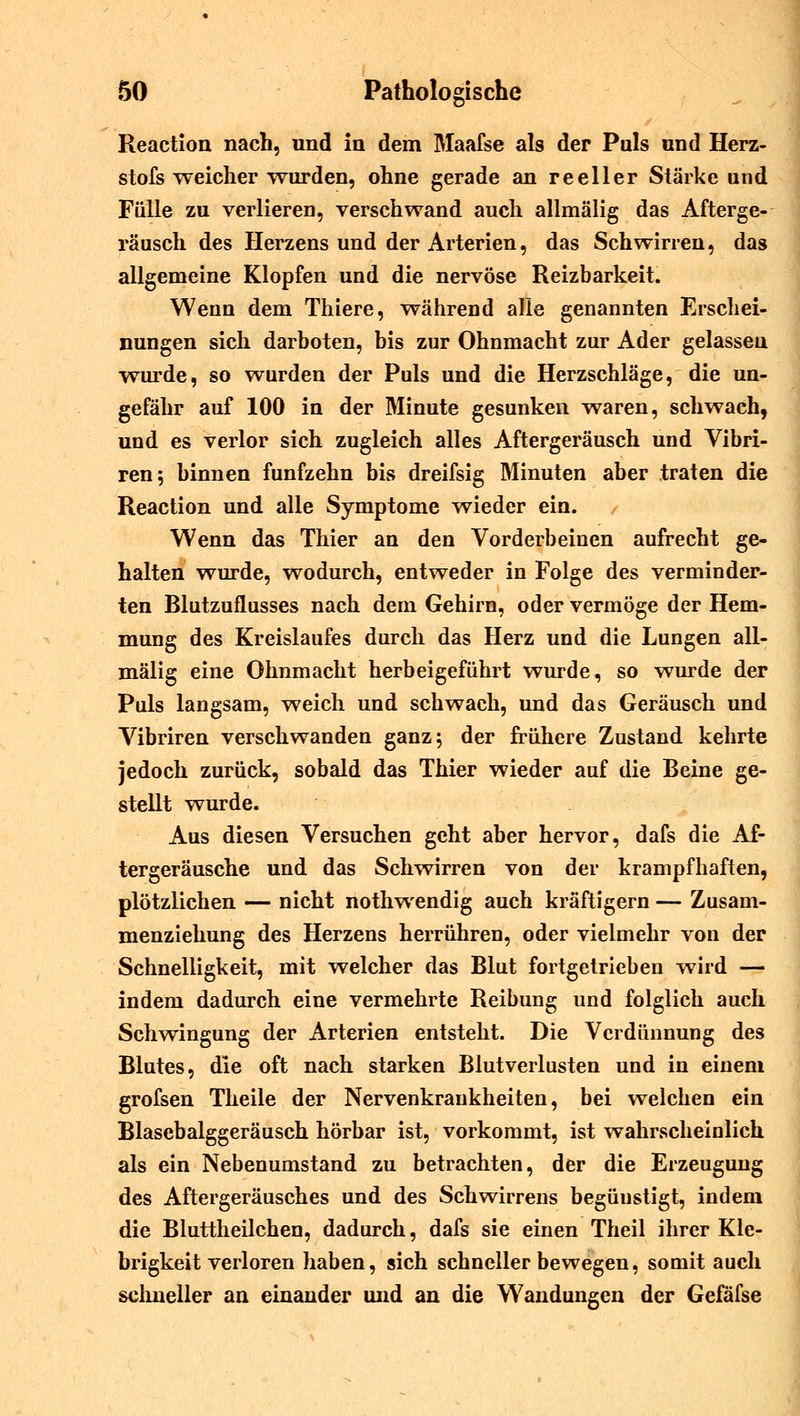 Reaction nach, und in dem Maafse als der Puls und Herz- stofs weicher wurden, ohne gerade an reeller Stärke und Fülle zu verlieren, verschwand auch allmälig das Afterge- räusch des Herzens und der Arterien, das Schwirren, das allgemeine Klopfen und die nervöse Reizbarkeit. Wenn dem Thiere, während alle genannten Erschei- nungen sich darboten, bis zur Ohnmacht zur Ader gelassen wurde, so wurden der Puls und die Herzschläge, die un- gefähr auf 100 in der Minute gesunken waren, schwach, und es verlor sich zugleich alles Aftergeräusch und Vibri- ren; binnen fünfzehn bis dreifsig Minuten aber traten die Reaction und alle Symptome wieder ein. / Wenn das Thier an den Vorderbeinen aufrecht ge- halten wurde, wodurch, entweder in Folge des verminder- ten Blutzuflusses nach dem Gehirn, oder vermöge der Hem- mung des Kreislaufes durch das Herz und die Lungen all- mälig eine Ohnmacht herbeigeführt wurde, so wurde der Puls langsam, weich und schwach, und das Geräusch und Vibriren verschwanden ganz; der frühere Zustand kehrte jedoch zurück, sobald das Thier wieder auf die Beine ge- stellt wurde. Aus diesen Versuchen geht aber hervor, dafs die Af- tergeräusche und das Schwirren von der krampfhaften, plötzlichen — nicht nothwendig auch kräftigern — Zusam- menziehung des Herzens herrühren, oder vielmehr von der Schnelligkeit, mit welcher das Blut fortgetrieben wird — indem dadurch eine vermehrte Reibung und folglich auch Schwingung der Arterien entsteht. Die Verdünnung des Blutes, die oft nach starken Blutverlusten und in einem grofsen Theile der Nervenkrankheiten, bei welchen ein Blasebalggeräusch hörbar ist, vorkommt, ist wahrscheinlich als ein Nebenumstand zu betrachten, der die Erzeugung des Aftergeräusches und des Schwirrens begünstigt, indem die Bluttheilchen, dadurch, dafs sie einen Theil ihrer Kle- brigkeit verloren haben, sich schneller bewegen, somit auch schneller an einander und an die Wandungen der Gefäfse