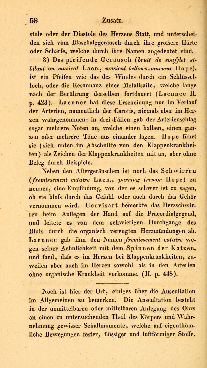 stole oder der Diastole des Herzens Statt, und unterschei- den sich vom Blasebalggeräusch durch ihre gröfsere Härte oder Schärfe, welche durch ihre Namen angedeutet sind. 3) Das pfeifende Geräusch (bruit de soufßet Si- bilant qu musical Laen., musical bellows-murmur Hope), ist ein Pfeifen wie das des Windes durch ein Schlüssel- loch, oder die Resonnanz einer Metallsaite, welche lange nach der Berührung derselben fortdauert (Laennec II. p. 423). Laennec hat diese Erscheinung nur im Verlauf der Arterien, namentlich der Carotis, niemals aber im Her- zen wahrgenommen: in drei »Fällen gab der Arterienschlag sogar mehrere Noten an, welche einen halben, einen gan- zen oder mehrere Töne aus einander lagen. Hope führt sie (sich unten im Abschnitte von den Klappenkrankhei- ten) als Zeichen der Klappenkrankheiten mit an, aber ohne Beleg durch Beispiele. Neben den Aftergeräuschen ist noch das Schwirren (fremissement cataire Laen., purring tremor Hope) zu nennen, eine Empfindung, von der es schwer ist zu sagen, ob sie blofs durch das Gefühl oder auch durch das Gehör vernommen wird. Corvisart bemerkte das Herzschwir- ren beim Auflegen der Hand auf die Präcordialgegend, und leitete es von dem schwierigen Durchgange des Bluts durch die organisch verengten Herzmündungen ab. Laennec gab ihm den Namen fremissement cataire we- gen seiner Aehnlichkeit mit dem Spinnen der Katzen, und fand, dafs es im Herzen bei Klappenkrankheiten, zu- weilen aber auch im Herzen sowohl als in den Arterien ohne organische Krankheit vorkomme. (II. p. 448). Noch ist hier der Ort, einiges über die Auscultation im Allgemeinen zu bemerken. Die Anscultation besteht in der unmittelbaren oder mittelbaren Anlegung des Ohrs an einen zu untersuchenden Theil des Körpers und Wahr- nehmung gewisser Schallmomente, welche auf eigenlhüm- liche Bewegungen fester, flüssiger und luftförmiger Stoffe,