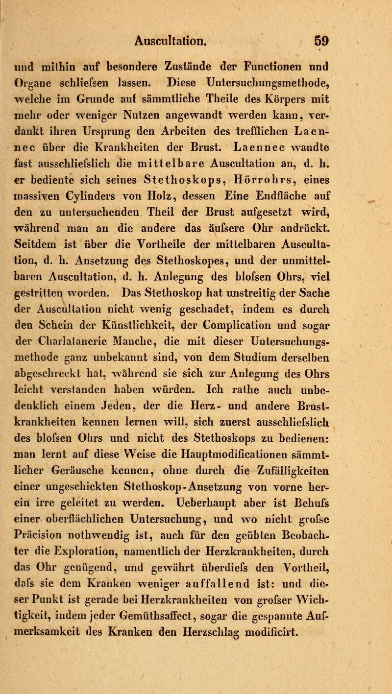 und mithin auf besondere Zustände der Functionen und Organe schliefsen lassen. Diese Untersuchungsmethode, welche im Grunde auf sämmtliche Theile des Körpers mit mehr oder weniger Nutzen angewandt werden kann, ver- dankt ihren Ursprung den Arbeiten des trefflichen Laen- nec über die Krankheiten der Brust. Laennec wandte fast ausschliefslich die mittelbare Auscultation an, d. h. er bediente sich seines Stethoskops, Hörrohrs, eines massiven Cylinders von Holz, dessen Eine Endfläche auf den zu untersuchenden Theil der Brust aufgesetzt wird, während man an die andere das äufsere Ohr andrückt. Seitdem ist über die Vortheile der mittelbaren Ausculta- tion, d. h. Ansetzung des Stethoskopes, und der unmittel- baren Auscultation, d. h. Anlegung des blofsen Ohrs, viel gestritten worden. Das Stethoskop hat unstreitig der Sache der Auscultation nicht wenig geschadet, indem es durch den Schein der Künstlichkeit, der Complication und sogar der Charlatanerie Manche, die mit dieser Untersuchungs- methode ganz unbekannt sind, von dem Studium derselben abgeschreckt hat, während sie sich zur Anlegung des Ohrs leicht verstanden haben würden. Ich rathe auch unbe- denklich einem Jeden, der die Herz- und andere Brust- krankheiten kennen lernen will, sich zuerst ausschliefslich des blofsen Ohrs und nicht des Stethoskops zu bedienen: man lernt auf diese Weise die Hauptmodificationen sämmt- licher Geräusche kennen, ohne durch die Zufälligkeiten einer ungeschickten Stethoskop-Ansetzung von vorne her- ein irre geleitet zu werden. Ueberhaupt aber ist Behufs einer oberflächlichen Untersuchung, und wo nicht grofse Präcision nothwendig ist, auch für den geübten Beobach- ter die Exploration, namentlich der Herzkrankheiten, durch das Ohr genügend, und gewährt überdiefs den Vortheil, dafs sie dem Kranken weniger auffallend ist: und die- ser Punkt ist gerade bei Herzkrankheiten von grofser Wich- tigkeit, indem jeder Gemüthsaffect, sogar die gespannte Auf- merksamkeit des Kranken den Herzschlag modificirt.