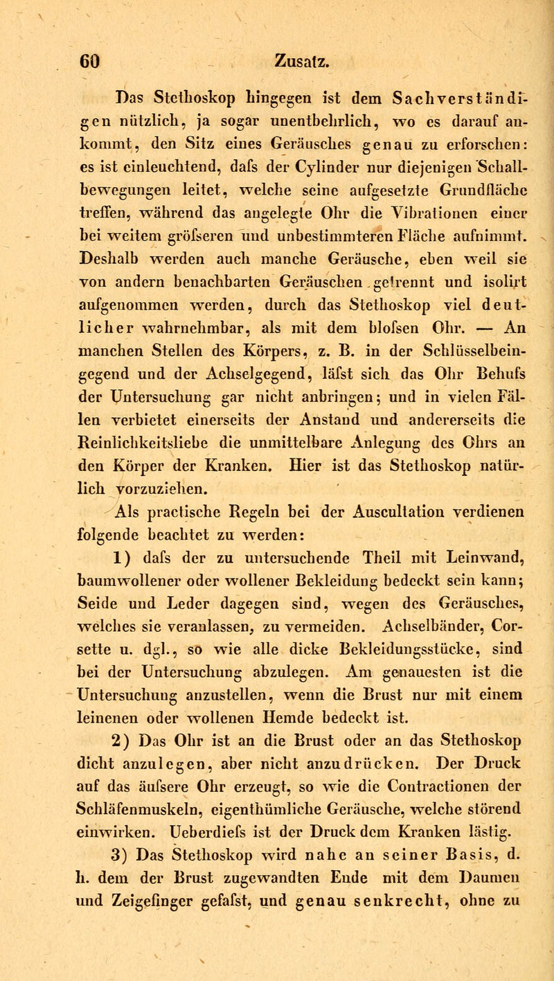 Das Stethoskop hingegen ist dem Sachverständi- gen nützlich, ja sogar unentbehrlich, wo es darauf an- kommt, den Sitz eines Geräusches genau zu erforschen: es ist einleuchtend, dafs der Cylinder nur diejenigen Schall- bewegungen leitet, welche seine aufgesetzte Grundfläche treffen, während das angelegte Ohr die Vibrationen einer bei weitem gröfseren und unbestimmteren Fläche aufnimmt. Deshalb werden auch manche Geräusche, eben weil sie von andern benachbarten Geräuschen .gelrennt und isolirt aufgenommen werden, durch das Stethoskop viel deut- licher wahrnehmbar, als mit dem blofsen Ohr. — An manchen Stellen des Körpers, z. B. in der Schlüsselbein- gegend und der Achselgegend, läfst sich das Ohr Behufs der Untersuchung gar nicht anbringen; und in vielen Fäl- len verbietet einerseits der Anstand und andererseits die Reinlichkeitsliebe die unmittelbare Anlegung des Ohrs an den Körper der Kranken. Hier ist das Stethoskop natür- lich vorzuziehen. Als practische Regeln bei der Auscultation verdienen folgende beachtet zu werden: 1) dafs der zu untersuchende Theil mit Leinwand, baumwollener oder wollener Bekleidung bedeckt sein kann; Seide und Leder dagegen sind, wegen des Geräusches, welches sie veranlassen, zu vermeiden. Achselbänder, Cor- sette u. dgl., so wie alle dicke Bekleidungsstücke, sind bei der Untersuchung abzulegen. Am genauesten ist die Untersuchung anzustellen, wenn die Brust nur mit einem leinenen oder wollenen Hemde bedeckt ist. 2) Das Ohr ist an die Brust oder an das Stethoskop dicht anzulegen, aber nicht anzudrücken. Der Druck auf das äufsere Ohr erzeugt, so wie die Contractionen der Schläfenmuskeln, eigenthümliche Geräusche, welche störend einwirken. Ueberdiefs ist der Druck dem Kranken lästig. 3) Das Stethoskop wird nahe an seiner Basis, d. h. dem der Brust zugewandten Ende mit dem Daumen und Zeigefinger gefafst, und genau senkrecht, ohne zu