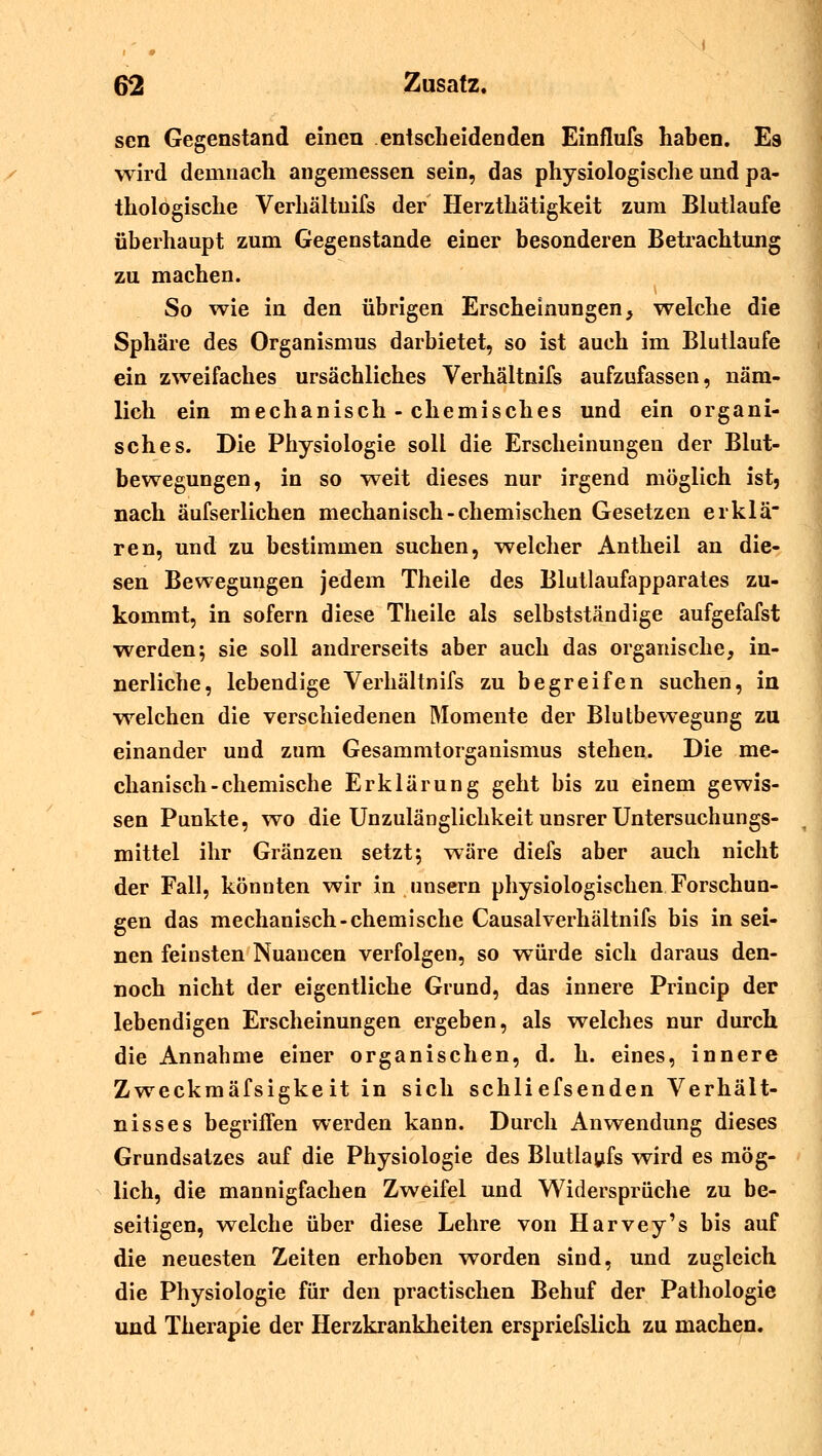 sen Gegenstand einen entscheidenden Einflufs haben. Es wird demnach angemessen sein, das physiologische und pa- thologische Verhältuifs der Herzthätigkeit zum Blutlaufe überhaupt zum Gegenstande einer besonderen Betrachtung zu machen. So wie in den übrigen Erscheinungen} welche die Sphäre des Organismus darbietet, so ist auch im Blutlaufe ein zweifaches ursächliches Verhältnifs aufzufassen, näm- lich ein mechanisch - chemisches und ein organi- sches. Die Physiologie soll die Erscheinungen der Blut- bewegungen, in so weit dieses nur irgend möglich ist5 nach äufserlichen mechanisch-chemischen Gesetzen erklä ren, und zu bestimmen suchen, welcher Antheil an die- sen Bewegungen jedem Theile des Blutlaufapparates zu- kommt, in sofern diese Theile als selbstständige aufgefafst werden; sie soll andrerseits aber auch das organische, in- nerliche, lebendige Verhältnifs zu begreifen suchen, in welchen die verschiedenen Momente der Blutbewegung zu einander und zum Gesammtorganismus stehen. Die me- chanisch-chemische Erklärung geht bis zu einem gewis- sen Punkte, wo die Unzulänglichkeit unsrer Untersuchungs- mittel ihr Gränzen setzt; wäre diefs aber auch nicht der Fall, könnten wir in unsern physiologischen Forschun- gen das mechanisch-chemische Causalverhältnifs bis in sei- nen feinsten Nuancen verfolgen, so würde sich daraus den- noch nicht der eigentliche Grund, das innere Princip der lebendigen Erscheinungen ergeben, als welches nur durch die Annahme einer organischen, d. h. eines, innere Zweckmäfsigkeit in sich schliefsenden Verhält- nisses begriffen werden kann. Durch Anwendung dieses Grundsatzes auf die Physiologie des Blutlaufs wird es mög- lich, die mannigfachen Zweifel und Widersprüche zu be- seitigen, welche über diese Lehre von Harvey's bis auf die neuesten Zeiten erhoben worden sind, und zugleich die Physiologie für den practischen Behuf der Pathologie und Therapie der Herzkrankheiten erspriefslich zu machen.