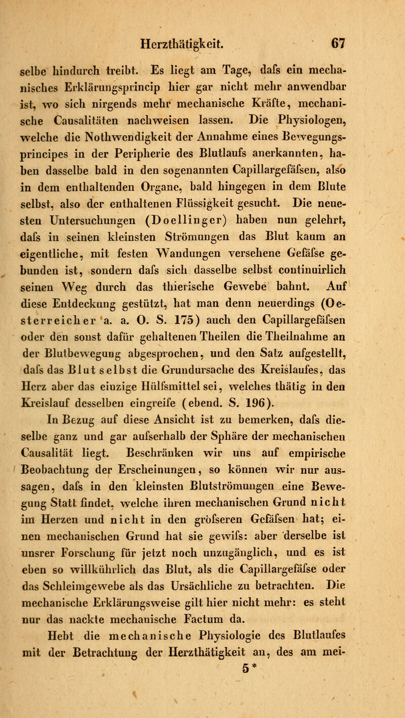 selbe hindurch treibt. Es liegt am Tage, dafs ein mecha- nisches Erklärungsprincip hier gar nicht mehr anwendbar ist, wo sich nirgends mehr mechanische Kräfte, mechani- sche Causalitäten nachweisen lassen. Die Physiologen, welche die Nothwendigkeit der Annahme eines Bewegungs- principes in der Peripherie des Blutlaufs anerkannten, ha- ben dasselbe bald in den sogenannten Capillargefäfsen, also in dem enthaltenden Organe, bald hingegen in dem Blute selbst, also der enthaltenen Flüssigkeit gesucht. Die neue- sten Untersuchungen (Doellinger) haben nun gelehrt, dafs in seinen kleinsten Strömungen das Blut kaum an eigentliche, mit festen Wandungen versehene Gefäfse ge- bunden ist, sondern dafs sich dasselbe selbst continuirlich seinen Weg durch das thierische Gewebe bahnt. Auf diese Entdeckung gestützt, hat man denn neuerdings (Oe- sterreicher a. a. O. S. 175) auch den Capillargefäfsen oder den sonst dafür gehaltenen Theilen die Theilnahme an der Blutbewegung abgesprochen, und den Satz aufgestellt, dafs das Blut selbst die Grundursache des Kreislaufes, das Herz aber das einzige Hülfsmittelsei, welches thätig in den Kreislauf desselben eingreife (ebend. S. 196). In Bezug auf diese Ansicht ist zu bemerken, dafs die- selbe ganz und gar aufserhalb der Sphäre der mechanischen Causalität liegt. Beschränken wir uns auf empirische Beobachtung der Erscheinungen, so können wir nur aus- sagen, dafs in den kleinsten Blutströmungen eine Bewe- gung Statt findet, welche ihren mechanischen Grund nicht im Herzen und nicht in den gröfseren Gefäfsen hat; ei- nen mechanischen Grund hat sie gewifs: aber derselbe ist unsrer Forschung für jetzt noch unzugänglich, und es ist eben so willkührlich das Blut, als die Capillargefäfse oder das Schleimgewebe als das Ursächliche zu betrachten. Die mechanische Erklärungsweise gilt hier nicht mehr: es steht nur das nackte mechanische Factum da. Hebt die mechanische Physiologie des Blutlaufes mit der Betrachtung der Herzthätigkeit an, des am mei- 5*