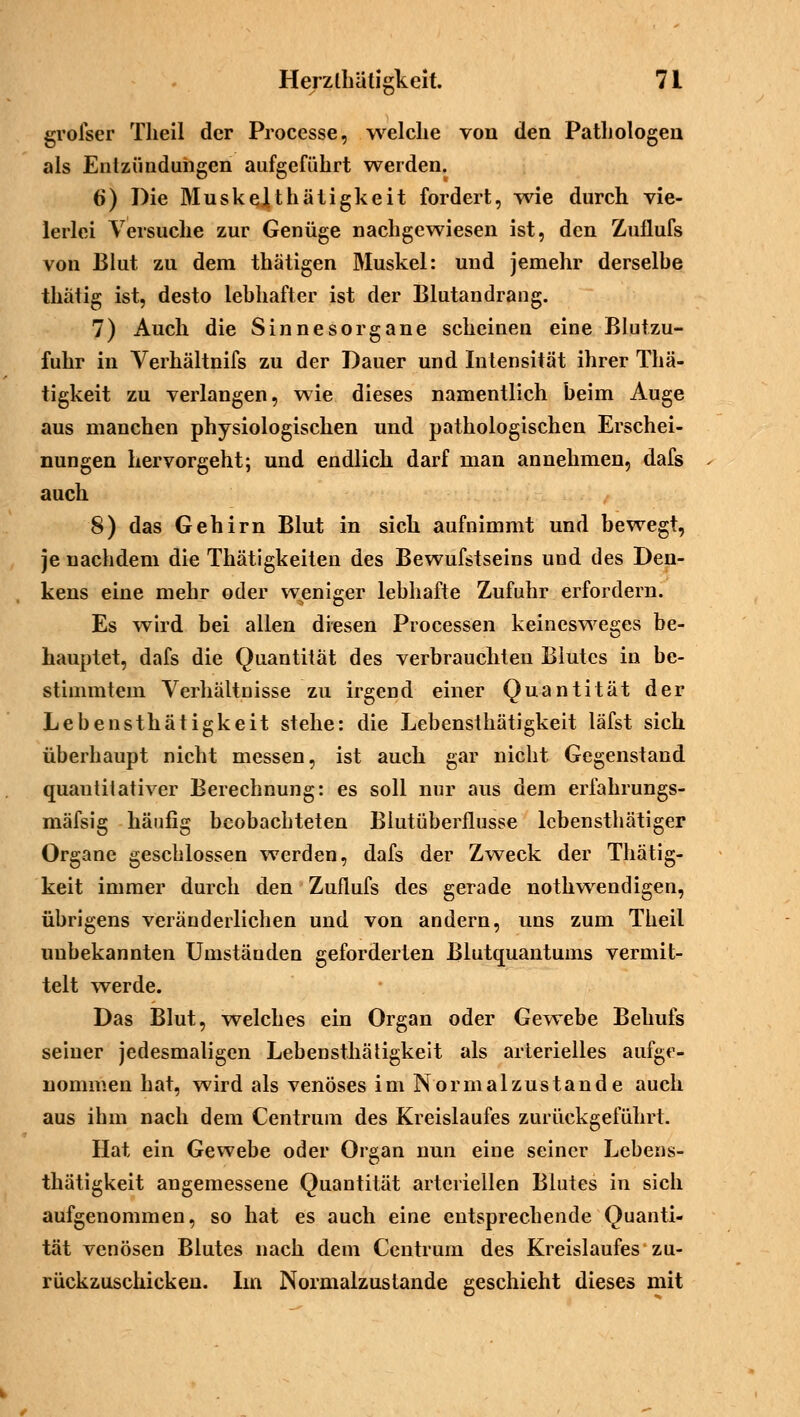 grolser Theil der Processe, welche von den Pathologen als Entzündungen aufgeführt werden. 6) Die MuskeJUhätigkeit fordert, wie durch vie- lerlei Versuche zur Genüge nachgewiesen ist, den Zuflufs von Blut zu dem thätigen Muskel: und jemehr derselbe tkätig ist, desto lebhafter ist der Blutandrang. 7) Auch die Sinnesorgane scheinen eine Blutzu- fuhr in Verhältnifs zu der Dauer und Intensität ihrer Thä- tigkeit zu verlangen, wie dieses namentlich beim Auge aus manchen physiologischen und pathologischen Erschei- nungen hervorgeht; und endlich darf man annehmen, dafs auch 8) das Gehirn Blut in sich aufnimmt und bewegt, je nachdem die Thätigkeiten des Bewufstseins und des Den- kens eine mehr oder weniger lebhafte Zufuhr erfordern. Es wird bei allen diesen Processen keinesweges be- hauptet, dafs die Quantität des verbrauchten Blutes in be- stimmtem Verhältnisse zu irgend einer Quantität der Lebensthätigkeit stehe: die Lebensthätigkeit läfst sich überhaupt nicht messen, ist auch gar nicht Gegenstand quantitativer Berechnung: es soll nur aus dem erfahrungs- mäfsig häufig beobachteten Biutüberflusse lcbensthätiger Organe geschlossen werden, dafs der Zweck der Thätig- keit immer durch den Zuflufs des gerade nothwendigen, übrigens veränderlichen und von andern, uns zum Theil unbekannten Umständen geforderten Blutquantums vermit- telt werde. Das Blut, welches ein Organ oder Gewebe Behufs seiner jedesmaligen Lebensthätigkeit als arterielles aufge- nommen hat, wird als venöses im Nor mal zustande auch aus ihm nach dem Centrum des Kreislaufes zurückgeführt. Hat ein Gewebe oder Organ nun eine seiner Lebens- thätigkeit angemessene Quantität arteriellen Blutes in sich aufgenommen, so hat es auch eine entsprechende Quanti- tät venösen Blutes nach dem Centrum des Kreislaufes zu- rückzuschicken. Im Normalzustande geschieht dieses mit