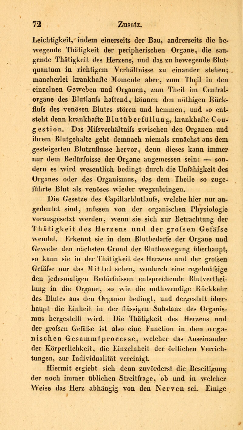 Leichtigkeit, indem einerseits der Bau, andrerseits die be- wegende Tkätigkeit der peripherischen Organe, die sau- gende Thätigkeit des Herzens, und das zu bewegende Blut- quantum in richtigem Verhältnisse zu einander stehen; mancherlei krankhafte Momente aber, zum Theil in den einzelnen Geweben und Organen, zum Theil im Central- organe des Blutlaufs haftend, können den nöthigen Rück- flufs des venösen Blutes stören und hemmen, und so ent- steht denn krankhafte Blutüberfüllung, krankhafte Con- gestion. Das MifsverhäJtnifs zwischen den Organen und ihrem Blutgehalte geht demnach niemals zunächst aus dem gesteigerten Blutzuflusse hervor, deun dieses kann immer nur dem Bedürfnisse der Organe angemessen sein: — son- dern es wird wesentlich bedingt durch die Unfähigkeit des Organes oder des Organismus, das dem Theile so zuge- führte Blut als venöses wieder -wegzubringen. Die Gesetze des Capillarblutlaufs, welche hier nur an- gedeutet sind, müssen von der organischen Physiologie vorausgesetzt werden, wenn sie sich zur Betrachtung der Thätigkeit des Herzens und der grofsen Gefäfse wendet. Erkennt sie in dem Blutbedarfe der Organe und Gewebe den nächsten Grund der Blutbewegung überhaupt, so kann sie in der Thätigkeit des Herzens und der grofsen Gefäfse nur das Mittel sehen, wodurch eine regelmäfsige den jedesmaligen Bedürfnissen entsprechende Blutverthei- lung in die Organe, so wie die nothwendige Rückkehr des Blutes aus den Organen bedingt, und dergestalt über- haupt die Einheit in der flüssigen Substanz des Organis- mus hergestellt wird. Die Thätigkeit des Herzens nnd der grofsen Gefäfse ist also eine Function in dem orga- nischen Gesammtprocesse, welcher das Auseinander der Körperlichkeit, die Einzelnheit der örtlichen Verrich- tungen, zur Individualität vereinigt. Hiermit ergiebt sich deun zuvörderst die Beseitigung der noch immer üblichen Streitfrage, ob und in welcher Weise das Herz abhängig von den Nerven sei. Einige