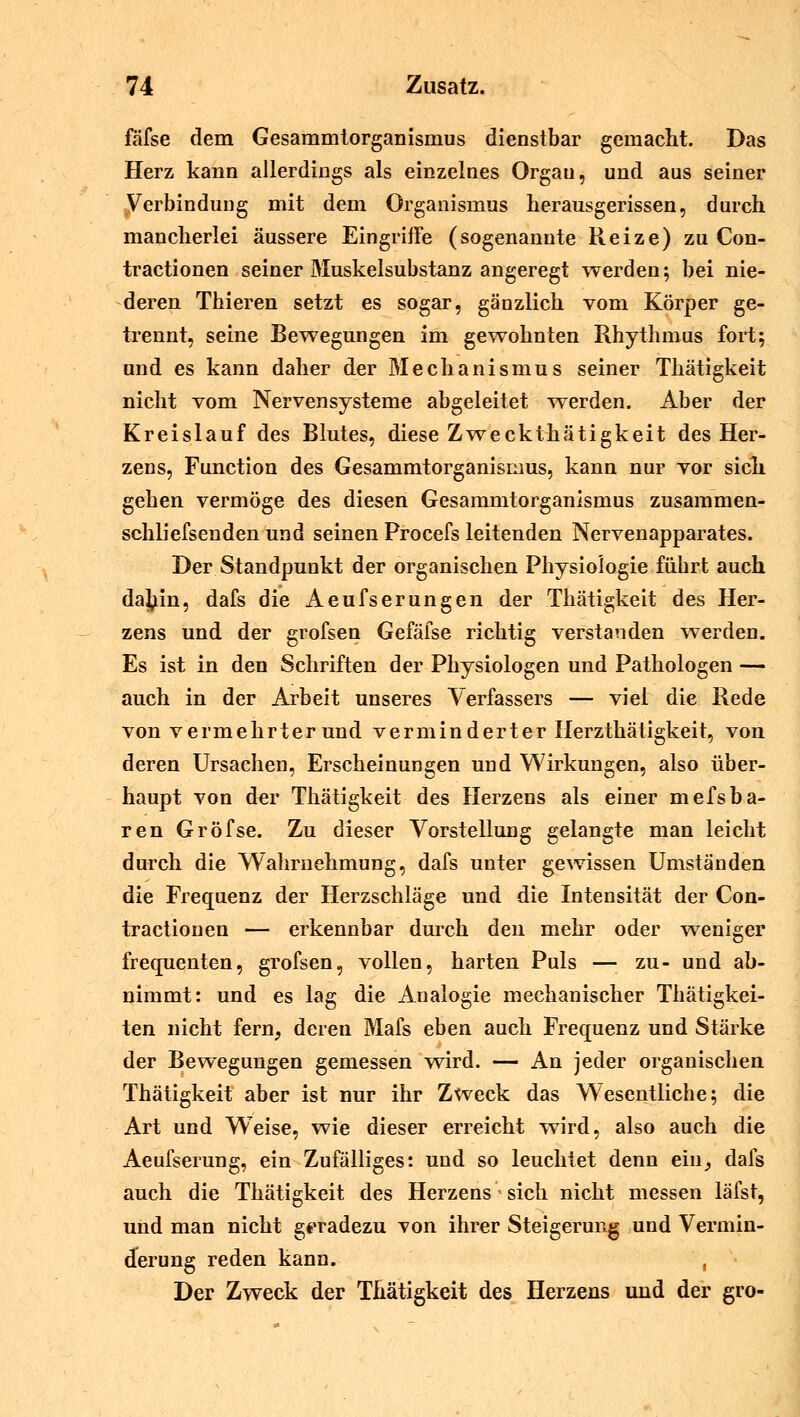 fäfse dem Gesammtorganismus dienstbar gemacht. Das Herz kann allerdings als einzelnes Organ, und aus seiner Verbindung mit dem Organismus herausgerissen, durch mancherlei äussere Eingriffe (sogenannte Reize) zu Con- tractionen seiner Muskelsubstanz angeregt werden; bei nie- deren Thieren setzt es sogar, gänzlich vom Körper ge- trennt, seine Bewegungen im gewohnten Rhythmus fort; und es kann daher der Mechanismus seiner Thätigkeit nicht vom Nervensysteme abgeleitet werden. Aber der Kreislauf des Blutes, diese Zweckthätigkeit des Her- zens, Function des Gesammtorganismus, kann nur vor sich gehen vermöge des diesen Gesammtorganismus zusammen- schliefsenden und seinen Procefs leitenden Nervenapparates. Der Standpunkt der organischen Physiologie führt auch dajiin, dafs die Aeufserungen der Thätigkeit des Her- zens und der grofsen Gefäfse richtig verstanden werden. Es ist in den Schriften der Physiologen und Pathologen — auch in der Arbeit unseres Verfassers — viel die Rede von vermehrter und verminderter Herzthätigkeit, von deren Ursachen, Erscheinungen und Wirkungen, also über- haupt von der Thätigkeit des Herzens als einer mefsba- ren Gröfse. Zu dieser Vorstellung gelangte man leicht durch die Wahrnehmung, dafs unter gewissen Umständen die Frequenz der Herzschläge und die Intensität der Con- tractionen — erkennbar durch den mehr oder weniger frequenten, grofsen, vollen, harten Puls — zu- und ab- nimmt: und es lag die Analogie mechanischer Thätigkei- ten nicht fern, deren Mafs eben auch Frequenz und Stärke der Bewegungen gemessen wird. — An jeder organischen Thätigkeit aber ist nur ihr Zweck das Wesentliche; die Art und Weise, wie dieser erreicht wird, also auch die Aeufserung, ein Zufälliges: und so leuchtet denn ein, dafs auch die Thätigkeit des Herzens - sich nicht messen läfst, und man nicht geradezu von ihrer Steigerung und Vermin- derung reden kann. , Der Zweck der Thätigkeit des Herzens und der gro-