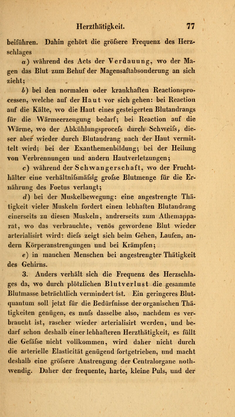beiführen. Dahin gehört die gröfsere Frequenz des Herz- schlages a) wahrend des Acts der Verdauung, wo der Ma- gen das Blut zum Behuf der Magensaftabsonderung an sich zieht; b) bei den normalen oder krankhaften Reactionspro- cessen, welche auf der Haut vor sich gehen: bei Reaction auf die Kälte, wo die Haut eines gesteigerten Blutandrangs für die Wärmeerzeugung bedarf; bei Reaction auf die Wärme, wo der Abkühlungsprocefs durch Schweifs, die- ser aber wieder durch Blutandrang nach der Haut vermit- telt wird; bei der Exanthemenbiidung; bei der Heilung von Verbrennungen und andern Hautverletzungen; c) während der Schwangerschaft, wo der Frucht- hälter eine verhältnifsmäfsig grofse Blutmenge für die Er- nährung des Foetus verlangt; d) bei der Muskelbewegung: eine angestrengte Thä- tigkeit vieler Muskeln fordert einen lebhaften Blutandrang einerseits zu diesen Muskeln, andrerseits zum Athemappa- rat, wo das verbrauchte, venös gewordene Blut wieder arterialisirt wird: diefs zeigt sich beim Gehen, Laufen, an- dern Körperanstrengungen und bei Krämpfen; e) in manchen Menschen bei angestrengter Thätigkeit des Gehirns. 3. Anders verhält sich die Frequenz des Herzschla- ges da, wo durch plötzlichen Blutverlust die gesammte Blutmasse beträchtlich vermindert ist. Ein geringeres Blut- quantum soll jetzt für die Bedürfnisse der organischen Thä- tigkeiten genügen, es mufs dasselbe also, nachdem es ver- braucht ist, rascher wieder arterialisirt werden, und be- darf schon deshalb einer lebhafteren Herzthätigkeit, es füllt die Gefäfse nicht vollkommen, wird daher nicht durch die arterielle Elasticität genügend fortgetrieben, und macht deshalb eine gröfsere Anstrengung der Centralorgane noth- wendig. Daher der frequente, harte, kleine Puls, und der