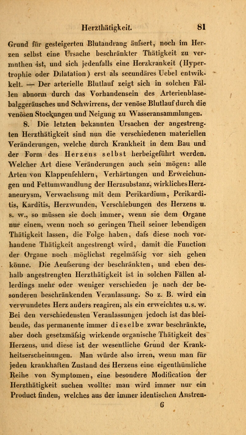 Grund für gesteigerten Blutandrang äufsert, noch im Her- zen selbst eine Ursache beschränkter Thätigkeit zu ver- nmthen «ist, und sich jedenfalls eine Herzkrankeit (Hyper- trophie oder Dilatation) erst als seeundäres Uebel entwik- kelt. — Der arterielle Blutlauf zeigt sich in solchen Fäl- len abnorm durch das Vorhandensein des Arterienblase- balggeräusches und Schwirrens, der venöse Blutlauf durch die venösen Stockungen und Neigung zu Wasseransammlungen. 8. Die letzten bekannten Ursachen der angestreng- ten Herzthätigkeit sind nun die verschiedenen materiellen Veränderungen, welche durch Krankheit in dem Bau und der Form des Herzens selbst herbeigeführt werden. Welcher Art diese Veränderungen auch sein mögen: alle Arten von Klappenfehlern, Verhärtungen und Erweichun- gen und Fettumwandlung der Herzsubstanz, wirkliches Herz- aneurysm, Verwachsung mit dem Perikardium, Perikardi- tis, Karditis, Herzwunden, Verschiebungen des Herzens u. s. w., so müssen sie doch immer, wenn sie dem Organe nur einen, wenn noch so geringen Theil seiner lebendigen Thätigkeit lassen, die Folge haben, dafs diese noch vor- handene Thätigkeit angestrengt wird, damit die Function der Organe noch möglichst regelmäfsig vor sich gehen könne. Die Aeufserung der beschränkten, und eben des- halb angestrengten Herzthätigkeit ist in solchen Fällen al- lerdings mehr oder weniger verschieden je nach der be- sonderen beschränkenden Veranlassung. So z. B. wird ein verwundetes Herz anders reagiren, als ein erweichtes u.s. w. Bei den verschiedensten Veranlassungen jedoch ist das blei- bende, das permanente immer dieselbe zwar beschränkte, aber doch gesetzmäfsig wirkende organische Thätigkeit des Herzens, und diese ist der wesentliche Grund der Krank- heitserscheinungen. Man würde also irren, wenn man für jeden krankhaften Zustand des Herzens eine eigenthümliche Reihe von Symptomen, eine besondere Modiücation der Herzthätigkeit suchen wollte: man wird immer nur ein Product finden, welches aus der immer identischen Anstren- 6