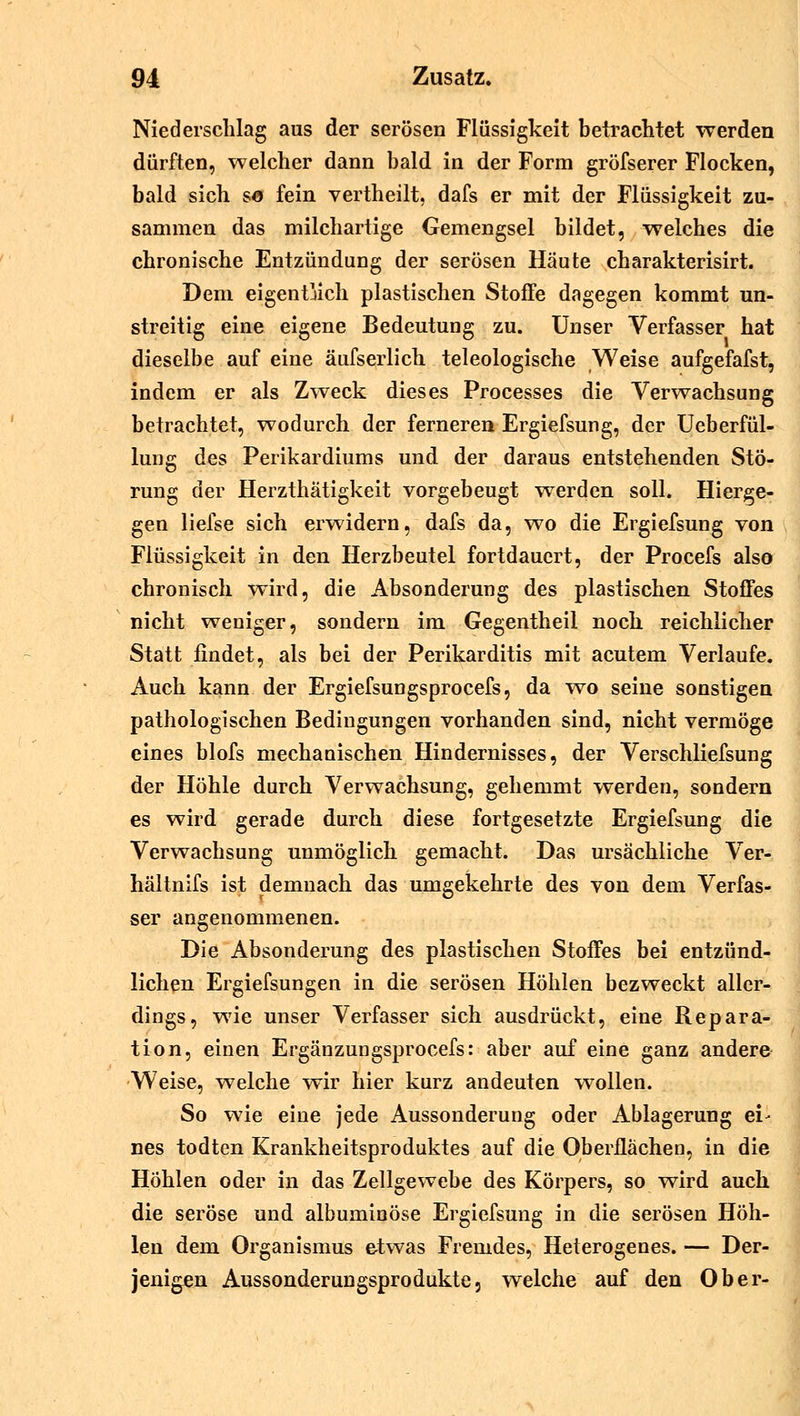 Niederschlag aus der serösen Flüssigkeit betrachtet werden dürften, welcher dann bald in der Form gröfserer Flocken, bald sich sa fein vertheilt, dafs er mit der Flüssigkeit zu- sammen das milchartige Gemengsei bildet, welches die chronische Entzündung der serösen Häute charakterisirt. Dem eigentlich plastischen Stoffe dagegen kommt un- streitig eine eigene Bedeutung zu. Unser Verfasser hat dieselbe auf eine äufserlich teleologische Weise aufgefafst, indem er als Zweck dieses Processes die Verwachsung betrachtet, wodurch der ferneren Ergiefsung, der Ueberfül- lung des Perikardiums und der daraus entstehenden Stö- rung der Herzthätigkeit vorgebeugt werden soll. Hierge- gen liefse sich erwidern, dafs da, wo die Ergiefsung von Flüssigkeit in den Herzbeutel fortdauert, der Procefs also chronisch wird, die Absonderung des plastischen Stoffes nicht weniger, sondern im Gegentheil noch reichlicher Statt findet, als bei der Perikarditis mit acutem Verlaufe. Auch kann der Ergiefsungsprocefs, da wo seine sonstigen pathologischen Bedingungen vorhanden sind, nicht vermöge eines blofs mechanischen Hindernisses, der Verschliefsung der Höhle durch Verwachsung, gehemmt werden, sondern es wird gerade durch diese fortgesetzte Ergiefsung die Verwachsung unmöglich gemacht. Das ursächliche Ver- hältnifs ist demnach das umgekehrte des von dem Verfas- ser angenommenen. Die Absonderung des plastischen Stoffes bei entzünd- lichen Ergiefsungen in die serösen Höhlen bezweckt aller- dings, wie unser Verfasser sich ausdrückt, eine Repara- tion, einen Ergänzungsprocefs: aber auf eine ganz andere Weise, welche wir hier kurz andeuten wollen. So wie eine jede Aussonderung oder Ablagerung ei- nes todten Krankheitsproduktes auf die Oberflächen, in die Höhlen oder in das Zellgewebe des Körpers, so wird auch die seröse und albuminöse Ergiefsung in die serösen Höh- len dem Organismus etwas Fremdes, Heterogenes. — Der- jenigen Aussonderungsprodukte, welche auf den Ober-