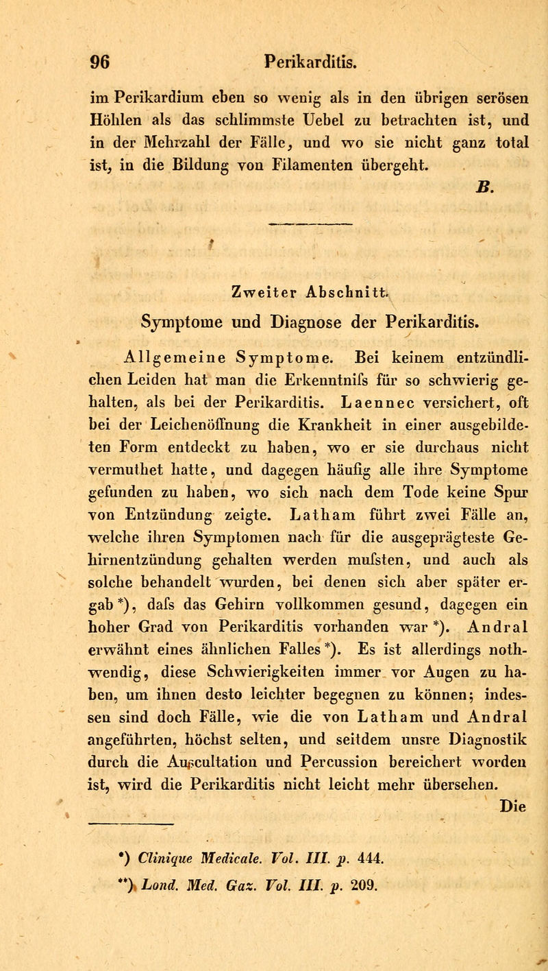 im Perikardium eben so wenig als in den übrigen serösen Höhlen als das schlimmste Uebel zu betrachten ist, und in der Mehrzahl der Fälle, und wo sie nicht ganz total ist, in die Bildung von Filamenten übergeht. B. Zweiter Abschnitt. Symptome und Diagnose der Perikarditis. Allgemeine Symptome. Bei keinem entzündli- chen Leiden hat man die Erkenntnifs für so schwierig ge- halten, als bei der Perikarditis. Laennec versichert, oft bei der Leichenöffnung die Krankheit in einer ausgebilde- ten Form entdeckt zu haben, wo er sie durchaus nicht vermuthet hatte, und dagegen häufig alle ihre Symptome gefunden zu haben, wo sich nach dem Tode keine Spur von Entzündung zeigte. Latham führt zwei Fälle an, welche ihren Symptomen nach für die ausgeprägteste Ge- hirnentzündung gehalten werden mufsten, und auch als solche behandelt wurden, bei denen sich aber später er- gab *), dafs das Gehirn vollkommen gesund, dagegen ein hoher Grad von Perikarditis vorhanden war *). Andral erwähnt eines ähnlichen Falles *). Es ist allerdings noth- wendig, diese Schwierigkeiten immer vor Augen zu ha- ben, um ihnen desto leichter begegnen zu können; indes- sen sind doch Fälle, wie die von Latham und Andral angeführten, höchst selten, und seitdem unsre Diagnostik durch die Aujucultation und Percussion bereichert worden ist, wird die Perikarditis nicht leicht mehr übersehen. Die •) Clinique Medicale. Vol. III. p. 444. **> Lond. Med. Gaz. Vol. III. p. 209.