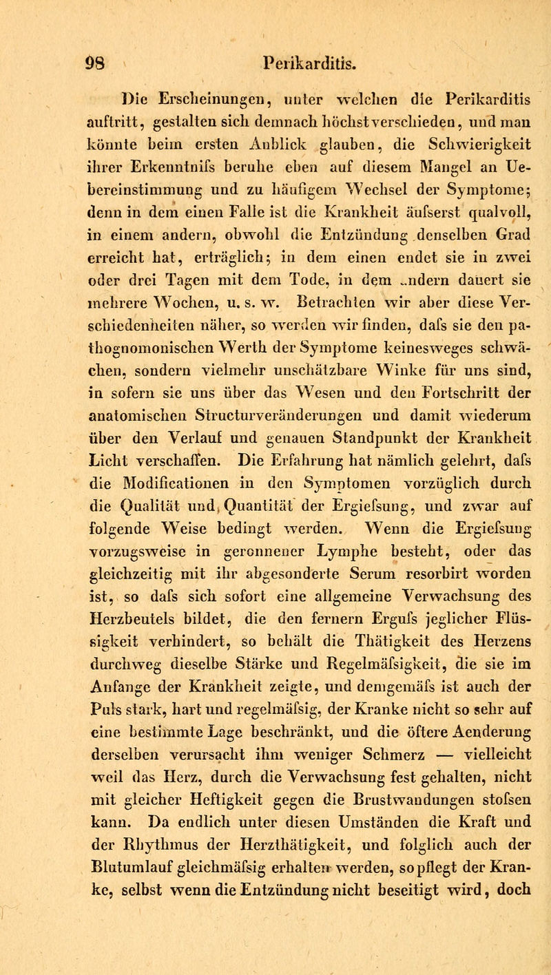 Die Erscheinungen, unter welchen die Perikarditis auftritt, gestalten sich demnach höchst verschieden, und man könnte heiin ersten Anblick glauben, die Schwierigkeit ihrer Erkenntnifs beruhe eben auf diesem Mangel an Ue- bereinstimmung und zu häufigem Wechsel der Symptome; denn in dem einen Falle ist die Krankheit äufserst qualvoll, in einem andern, obwohl die Entzündung denselben Grad erreicht hat, erträglich; in dem einen endet sie in zwei oder drei Tagen mit dem Tode, in dem -ndern dauert sie mehrere Wochen, u. s. w. Betrachten wir aber diese Ver- schiedenheiten näher, so werden wir finden, dafs sie den pa- thognomonischen Werth der Symptome keinesweges schwä- chen, sondern vielmehr unschätzbare Winke für uns sind, in sofern sie uns über das W7esen und den Fortschritt der anatomischen Structurveränderungen und damit wiederum über den Verlauf und genauen Standpunkt der Krankheit Licht verschaffen. Die Erfahrung hat nämlich gelehrt, dafs die Modifikationen in den Symptomen vorzüglich durch die Qualität und, Quantität der Ergiefsung, und zwar auf folgende Weise bedingt werden. Wenn die Ergiefsung vorzugsweise in geronnener Lymphe besteht, oder das gleichzeitig mit ihr abgesonderte Serum resorbirt worden ist, so dafs sich sofort eine allgemeine Verwachsung des Herzbeutels bildet, die den fernem Ergufs jeglicher Flüs- sigkeit verhindert, so behält die Thätigkeit des Herzens durchweg dieselbe Stärke und Regelmäfsigkeit, die sie im Anfange der Krankheit zeigte, und demgemäfs ist auch der Puls stark, hart und regelmäfsig, der Kranke nicht so sehr auf eine bestimmte Lage beschränkt, und die öftere Aenderung derselben verursacht ihm -weniger Schmerz — vielleicht weil das Herz, durch die Verwachsung fest gehalten, nicht mit gleicher Heftigkeit gegen die Brustwandungen stofsen kann. Da endlich unter diesen Umständen die Kraft und der Rhythmus der Herzthätigkeit, und folglich auch der Blutumlauf gleichmäfsig erhalten werden, so pflegt der Kran- ke, selbst wenn die Entzündung nicht beseitigt wird, doch