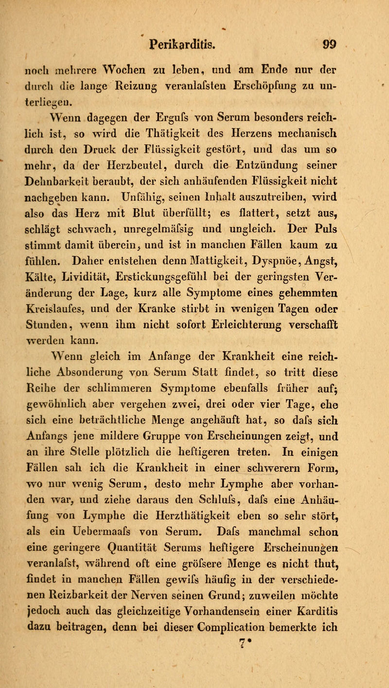 noch mehrere Wochen zu lehen, und am Ende nur der durch die lange Reizung veranlafsten Erschöpfung zu un- terliegen. Wenn dagegen der Ergufs von Serum besonders reich- lich ist, so wird die Thätigkcit des Herzens mechanisch durch den Druck der Flüssigkeit gestört, und das um so mehr, da der Herzbeutel, durch die Entzündung seiner Dehnbarkeit beraubt, der sich anhäufenden Flüssigkeit nicht nachgeben kann. Unfähig, seinen Inhalt auszutreiben, wird also das Herz mit Blut überfüllt; es flattert, setzt aus, schlägt schwach, unregelmäfsig und ungleich. Der Puls stimmt damit überein} und ist in manchen Fällen kaum zu fühlen. Daher entstehen denn Mattigkeit, Dyspnoe, Angst, Kälte, Lividität, Erstickungsgefühl bei der geringsten Ver- änderung der Lage, kurz alle Symptome eines gehemmten Kreislaufes, und der Kranke stirbt in wenigen Tagen oder Stunden, wenn ihm nicht sofort Erleichterung verschafft werden kann. Wenn gleich im Anfange der Krankheit eine reich- liche Absonderung von Serum Statt findet, so tritt diese Reihe der schlimmeren Symptome ebenfalls früher auf; gewöhnlich aber vergehen zwei, drei oder vier Tage, ehe sich eine beträchtliche Menge angehäuft hat, so dafs sich Anfangs jene mildere Gruppe von Erscheinungen zeigt, und an ihre Stelle plötzlich die heftigeren treten. In einigen Fällen sah ich die Krankheit in einer schwerern Form, wo nur wenig Serum, desto mehr Lymphe aber vorhan- den war, und ziehe daraus den Schlufs, dafs eine Anhäu- fung von Lymphe die Herzthätigkeit eben so sehr stört, als ein Uebermaafs von Serum. Dafs manchmal schon eine geringere Quantität Serums heftigere Erscheinungen veranlafst, während oft eine gröfsere Menge es nicht thut, findet in manchen Fällen gewifs häufig in der verschiede- nen Reizbarkeit der Nerven seinen Grund; zuweilen möchte jedoch auch das gleichzeitige Vorhandensein einer Karditis dazu beitragen, denn bei dieser Complication bemerkte ich 7*