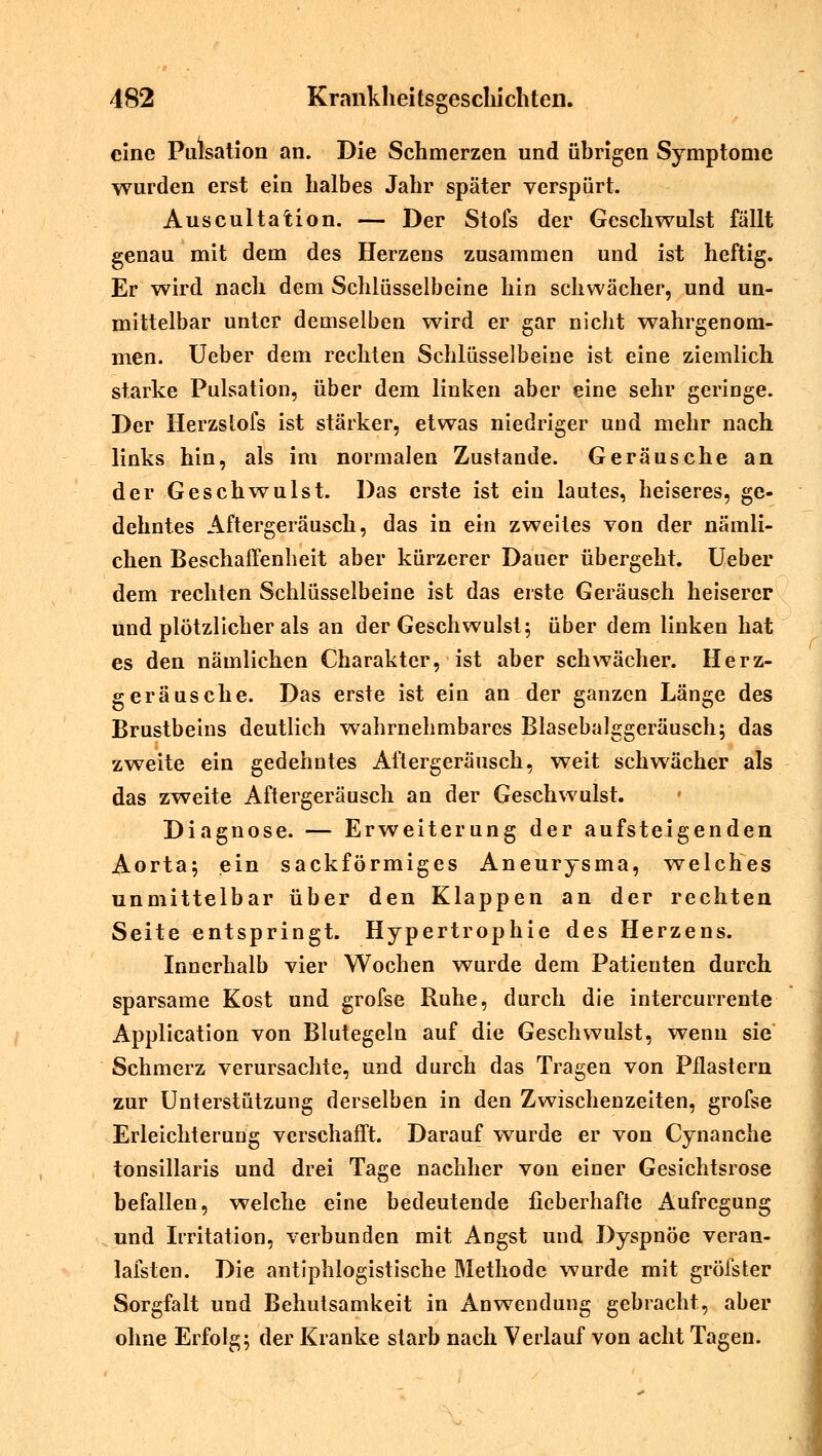 eine Pulsation an. Die Schmerzen und übrigen Symptome wurden erst ein halbes Jahr später verspürt. Auscultation. — Der Stofs der Geschwulst fällt genau mit dem des Herzens zusammen und ist heftig. Er wird nach dem Schlüsselbeine hin schwächer, und un- mittelbar unter demselben wird er gar nicht wahrgenom- men. Ueber dem rechten Schlüsselbeine ist eine ziemlich starke Pulsation, über dem linken aber eine sehr geringe. Der Herzstofs ist stärker, etwas niedriger und mehr nach links hin, als im normalen Zustande. Geräusche an der Geschwulst. Das erste ist ein lautes, heiseres, ge- dehntes Aftergeräusch, das in ein zweites von der nämli- chen Beschaffenheit aber kürzerer Dauer übergeht. Ueber dem rechten Schlüsselbeine ist das erste Geräusch heiserer und plötzlicher als an der Geschwulst; über dem linken hat es den nämlichen Charakter, ist aber schwächer. Herz- geräusche. Das erste ist ein an der ganzen Länge des Brustbeins deutlich wahrnehmbares Blasebalggeräusch; das zweite ein gedehntes Aftergeräusch, weit schwächer als das zweite Aftergeräusch an der Geschwulst. Diagnose. — Erweiterung der aufsteigenden Aorta; ein sackförmiges Aneurysma, welches unmittelbar über den Klappen an der rechten Seite entspringt. Hypertrophie des Herzens. Innerhalb vier Wochen wurde dem Patienten durch sparsame Kost und grofse Ruhe, durch die intercurrente Application von Blutegeln auf die Geschwulst, wenn sie Schmerz verursachte, und durch das Tragen von Pflastern zur Unterstützung derselben in den Zwischenzeiten, grofse Erleichterung verschafft. Darauf wurde er von Cynanche tonsillaris und drei Tage nachher von einer Gesichtsrose befallen, welche eine bedeutende fieberhafte Aufregung und Irritation, verbunden mit Angst und Dyspnoe veran- lafsten. Die antiphlogistische Methode wurde mit gröfster Sorgfalt und Behutsamkeit in Anwendung gebracht, aber ohne Erfolg; der Kranke starb nach Verlauf von acht Tagen.