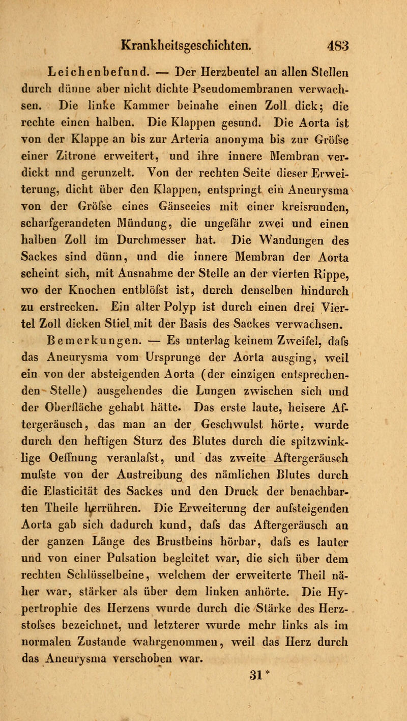 Leichenbefund. — Der Herzbeutel an allen Stellen durch dünne aber nicht dichte Pseudomembranen verwach- sen. Die linke Kammer beinahe einen Zoll dick; die rechte einen halben. Die Klappen gesund. Die Aorta ist von der Klappe an bis zur Arteria anonyma bis zur Gröfse einer Zitrone erweitert, und ihre innere Membran ver- dickt nnd gerunzelt. Von der rechten Seite dieser Erwei- terung, dicht über den Klappen, entspringt ein Aneurysma von der Gröfse eines Gänseeies mit einer kreisrunden, schaifgerandeten Mündung, die ungefähr zwei und einen halben Zoll im Durchmesser hat. Die Wandungen des Sackes sind dünn, und die innere Membran der Aorta scheint sich, mit Ausnahme der Stelle an der vierten Rippe, wo der Knochen entblöfst ist, durch denselben hindurch zu erstrecken. Ein alter Polyp ist durch einen drei Vier- tel Zoll dicken Stiel mit der Basis des Sackes verwachsen. Bemerkungen. — Es unterlag keinem Zweifel, dafs das Aneurysma vom Ursprünge der Aorta ausging, weil ein von der absteigenden Aorta (der einzigen entsprechen- den Stelle) ausgehendes die Lungen zwischen sich und der Oberfläche gehabt hätte. Das erste laute, heisere Af- tergeräusch, das man an der Geschwulst hörte, wurde durch den heftigen Sturz des Blutes durch die spitzwink- lige Oeffnung veranlafst, und das zweite Aftergeräusch mufste von der Austreibung des nämlichen Blutes durch die Elasticität des Sackes und den Druck der benachbar- ten Theile herrühren. Die Erweiterung der aufsteigenden Aorta gab sich dadurch kund, dafs das Aftergeräusch an der ganzen Länge des Brustbeins hörbar, dafs es lauter und von einer Pulsation begleitet war, die sich über dem rechten Schlüsselbeine, welchem der erweiterte Theil nä- her war, stärker als über dem linken anhörte. Die Hy- pertrophie des Herzens wurde durch die Stärke des Herz- stofses bezeichnet, und letzterer wurde mehr links als im normalen Zustande wahrgenommen, weil das Herz durch das Aneurysma verschoben war. 31*