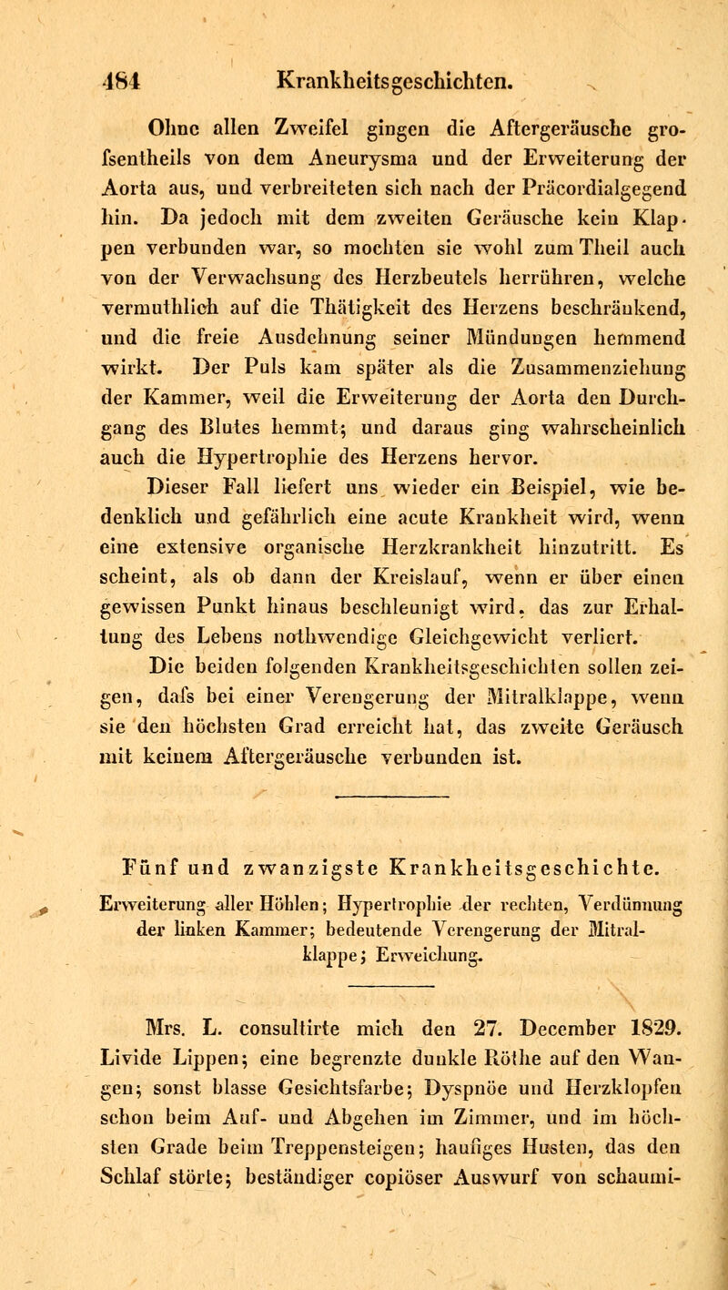 Ohne allen Zweifel gingen die Aftergeräusche gro- fsentheils von dem Aneurysma und der Erweiterung der Aorta aus, und verbreiteten sich nach der Präcordialgegend hin. Da jedoch mit dem zweiten Geräusche kein Klap- pen verbunden war, so mochten sie wohl zum Theil auch von der Verwachsung des Herzbeutels herrühren, welche vermuthlich auf die Thätigkeit des Herzens beschränkend, und die freie Ausdehnung seiner MünduDgen hemmend wirkt. Der Puls kam später als die Zusammenziehung der Kammer, weil die Erweiterung der Aorta den Durch- gang des Blutes hemmt; und daraus ging wahrscheinlich auch die Hypertrophie des Herzens hervor. Dieser Fall liefert uns, wieder ein Beispiel, wie be- denklich und gefährlich eine acute Krankheit wird, wenn eine extensive organische Herzkrankheit hinzutritt. Es scheint, als ob dann der Kreislauf, wenn er über einen gewissen Punkt hinaus beschleunigt wird, das zur Erhal- tung des Lebens nothwendige Gleichgewicht verliert. Die beiden folgenden Krankheitsgeschichten sollen zei- gen, dafs bei einer Verengerung der Mitralklappe, wenn sie den höchsten Grad erreicht hat, das zweite Geräusch mit keinem Aftergeräusche verbunden ist. Fünf und zwanzigste Krankheitsgeschichte. Erweiterung aller Höhlen; Hypertrophie der rechten, Verdünnung der linken Kammer; bedeutende Verengerung der Mitral- klappe ; Erweichung. Mrs. L. consultirte mich den 27. December 1829. Livide Lippen; eine begrenzte dunkle Rölhe auf den Wan- gen; sonst blasse Gesichtsfarbe; Dyspnoe und Herzklopfen schon beim Auf- und Abgehen im Zimmer, und im höch- sten Grade beim Treppensteigen; häufiges Husten, das den Schlaf störte; beständiger copiöser Auswurf von schaumi-