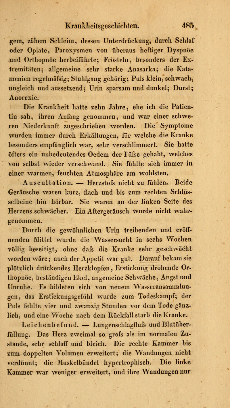 gern, zähem Schleim, dessen Unterdrückung, durch Schlaf oder Opiate, Paroxysmen von überaus heftiger Dyspnoe und Orthopnoe herbeiführte; Frösteln, besonders der Ex- tremitäten; allgemeine sehr starke Anasarka; die Kata- menien regelmäfsig; Stuhlgang gehörig; Puls klein, schwach, ungleich und aussetzend; Urin sparsam und dunkel; Durst; Anorexie. Die Krankheit hatte zehn Jahre, ehe ich die Patien- tin sah, ihren Anfang genommen, und war einer schwe- ren Niederkunft zugeschrieben worden. Die Symptome wurden immer durch Erkältungen, für welche die Kranke besonders empfänglich war, sehr verschlimmert. Sie hatte öfters ein unbedeutendes Oedem der Füfse gehabt, welches von selbst wieder verschwand. Sie fühlte sich immer in einer warmen, feuchten Atmosphäre am wohlsten. Auscultation. — Herzstofs nicht zu fühlen. Beide Geräusche waren kurz, flach und bis zum rechten Schlüs- selbeine hin hörbar. Sie waren an der linken Seite des Herzens schwächer. Ein Aftergeräusch wurde nicht wahr- genommen. Durch die gewöhnlichen Urin treibenden und eröff- nenden Mittel wurde die Wassersucht in sechs Wochen völlig beseitigt, ohne dafs die Kranke sehr geschwächt -worden wäre; auch der Appetit war gut. Darauf bekam sie plötzlich drückendes Herzklopfen, Erstickung drohende Or- thopnoe, beständigen Ekel, ungemeine Schwäche, Angst und Unruhe. Es bildeten sich von neuem Wasseransammlun- gen, das ErstTckungsgefühl wurde zum Todeskampf; der Puls fehlte vier und zwanzig Stunden vor dem Tode gänz- lich, und eine Woche nach dem Rückfall starb die Kranke. Leichenbefund. — Lungenschlagflufs und Blutüber- füllung. Das Herz zweimal so grofs als im normalen Zu- stande, sehr schlaff und bleich. Die rechte Kammer bis zum doppelten Volumen erweitert; die Wandungen nicht verdünnt; die Muskelbündel hypertrophisch. Die linke Kammer war weniger erweitert, und ihre Wandungen nur
