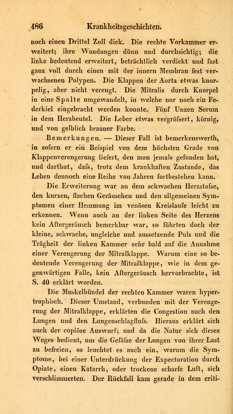 noch einen Drittel Zoll dick. Die rechte Vorkammer er- weitert; ihre Wandungen dünn und durchsichtig; die linke bedeutend erweitert, beträchtlich verdickt und fast ganz voll durch einen mit der innern Membran fest ver- wachsenen Polypen. Die Klappen der Aorta etwas knor- pelig, aber nicht verengt. Die Mitralis durch Knorpel in eine Spalte umgewandelt, in welche nur noch ein Fe- derkiel eingebracht werden konnte. Fünf Unzen Serum in dem Herzbeutel. Die Leber etwas vergröfsert, körnig, und von gelblich brauner Farbe. Bemerkungen. — Dieser Fall ist bemerkenswerth, in sofern er ein Beispiel von dem höchsten Grade von Klappenverengerung liefert, den man jemals gefunden hat, und darthut, dafs, trotz dem krankhaften Zustande, das Leben dennoch eine Reihe von Jahren fortbestehen kann. Die Erweiterung war an dem schwachen Herzstofse, den kurzen, flachen Geräuschen und den allgemeinen Sym- ptomen einer Hemmung im venösen Kreislaufe leicht zu erkennen. Wenn auch an der linken Seite des Herzens kein Aftergeräusch bemerkbar war, so führten doch der kleine, schwache, ungleiche und aussetzende Puls und die Trägheit der linken Kammer sehr bald auf die Annahme einer Verengerung der Mitralklappe. Warum eine so be- deutende Verengerung der Mitralklappe, wie in dem ge- genwärtigen Falle, kein Aftergeräusch hervorbrachte, ist S. 40 erklärt worden. Die Muskelbündel der rechten Kammer waren hyper- trophisch. Dieser Umstand, verbunden mit der Verenge- rung der Mitralklappe, erklärten die Congestion nach den Lungen und den Lungenschlagflufs. Hieraus erklärt sich auch der copiöse Auswurf; und da die Natur sich dieses Weges bedient, um die Gefäfse der Lungen von ihrer Last zu befreien, so leuchtet es auch ein, warum die Sym- ptome, bei einer Unterdrückung der Expectoratiou durch Opiate, einen Katarrh, oder trockene scharfe Luft, sich verschlimmerten. Der Rückfall kam gerade in dem criti-