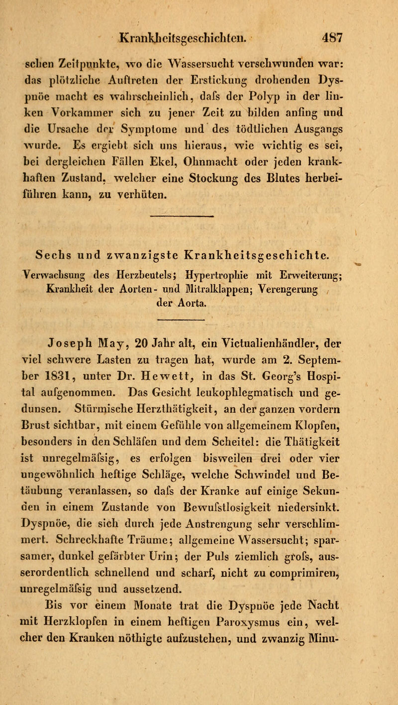 'Ö scLen Zeitpunkte, wo die Wassersucht verschwunden war: das plötzliche Auftreten der Erstickung drohenden Dys- pnoe macht es wahrscheinlich, dafs der Polyp in der lin- ken Vorkammer sich zu jener Zeit zu hilden anfing und die Ursache der Symptome und des tödtlichen Ausgangs wurde. Es ergiebt sich uns hieraus, wie wichtig es sei, bei dergleichen Fällen Ekel, Ohnmacht oder jeden krank- haften Zustand, welcher eine Stockung des Blutes herbei- führen kann, zu verhüten. Sechs und zwanzigste Krankheitsgeschichte. Verwachsung des Herzbeutels; Hypertrophie mit Erweiterung; Krankheit der Aorten- und Mitralklappen; Verengerung der Aorta. Joseph May, 20 Jahr alt, ein Victualienhändler, der viel schwere Lasten zu tragen hat, wurde am 2. Septem- ber 1831, unter Dr. Hewett, in das St. Georg's Hospi- tal aufgenommen. Das Gesicht leukophlegmatisch und ge- dunsen. Stürmische Herzthätigkeit, an der ganzen vordem Brust sichtbar, mit einem Gefühle von allgemeinem Klopfen, besonders in den Schläfen und dem Scheitel: die Thätigkeit ist unregelmäfsig, es erfolgen bisweilen drei oder vier ungewöhnlich heftige Schläge, welche Schwindel und Be- täubung veranlassen, so dafs der Kranke auf einige Sekun- den in einem Zustande von Bewufstlosigkeit niedersinkt. Dyspnoe, die sich durch jede Anstrengung sehr verschlim- mert. Schreckhafte Träume; allgemeine Wassersucht; spar- samer, dunkel gefärbter Urin; der Puls ziemlich grofs, aus- serordentlich schnellend und scharf, nicht zu comprimiren, unregelmäfsig und aussetzend. Bis vor einem Monate trat die Dyspnoe jede Nacht mit Herzklopfen in einem heftigen Paroxysmus ein, wel- cher den Kranken nöthigte aufzustehen, und zwanzig Minu-