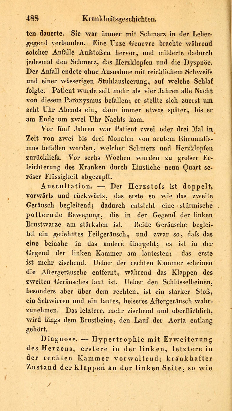 ten dauerte. Sie war immer mit Schmerz in der Leber- gegend verbunden. Eine Unze Genevre brachte während solcher Anfälle Aufstofsen hervor, und milderte dadurch jedesmal den Schmerz, das Herzklopfen und die Dyspnoe. Der Anfall endete ohne Ausnahme mit reichlichem Schweifs und einer wässerigen Stuhlausleerung, auf welche Schlaf folgte. Patient wurde seit mehr als vier Jahren alle Nacht von diesem Paröxysmus befallen; er stellte sich zuerst um acht Uhr Abends ein, dann immer etwas später, bis er am Ende um zwei Uhr Nachts kam. Vor fünf Jahren war Patient zwei oder drei Mal in Zeit von zwei bis drei Monaten von acutem Rheumatis- mus befallen worden, welcher Schmerz und Herzklopfen zurückliefs. Vor sechs Wochen wurden zu grofser Er- leichterung des Kranken durch Einstiche neun Quart se- röser Flüssigkeit abgezapft. Auscultation. — Der Herzstofs ist doppelt, vorwärts und rückwärts, das erste so wie das zweite Geräusch begleitend; dadurch entsteht eine stürmische polternde Bewegung, die in der Gegend der linken Brustwarze am stärksten ist. Beide Geräusche beglei- tet ein gedehntes Feilgeräusch, und zwar so, dafs das eine beinahe in das andere übergeht; es ist in der Gegend der linken Kammer am lautesten; das erste ist mehr zischend. Ueber der rechten Kammer scheinen die Aftergeräusche entfernt, während das Klappen des zweiten Geräusches laut ist. Ueber den Schlüsselbeinen, besonders aber über dem rechten, ist ein starker Stofs, ein Schwirren und ein lautes, heiseres Aftergeräusch wahr- zunehmen. Das letztere, mehr zischend und oberflächlich, wird längs dem Brustbeine, den Lauf der Aorta entlang gehört. Diagnose. — Hypertrophie mit Erweiterung des Herzens, erstere in der linken, letztere in der rechten Kammer vorwaltend; krankhafter Zustand der Klappen an der linken Seite, so wie