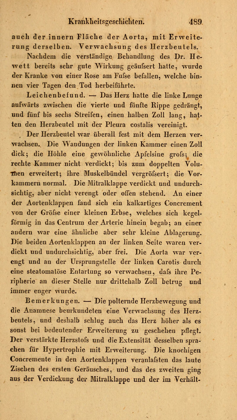 auch der innern Fläche der Aorta, mit Erweite- rung derselben. Verwachsung des Herzbeutels. Nachdem die verständige Behandlung des Dr. He- wett bereits sehr gute Wirkung geäufsert hatte, wurde der Kranke von einer Rose am Fufse befallen, welche bin- nen vier Tagen den Tod herbeiführte. Leichenbefund. — Das Herz hatte die linke Lunge aufwärts zwischen die vierte und fünfte Rippe gedrängt, und fünf bis sechs Streifen, einen halben Zoll lang, hat- ten den Herzbeutel mit der Pleura costalis vereinigt. Der Herzbeutel war überall fest mit dem Herzen ver- wachsen. Die Wandungen der linken Kammer einen Zoll dick; die Höhle eine gewöhnliche Apfelsine grofs; die rechte Kammer nicht verdickt; bis zum doppelten Volu- Tfien erweitert; ihre Muskelbündel vergröfsert; die Vor- kammern normal. Die Mitralklappe verdickt und undurch- sichtig, aber nicht verengt oder offen stehend. An einer der Aortenklappen fand sich ein kalkartiges Concrement von der Gröfse einer kleinen Erbse, welches sich kegel- förmig in das Centrum der Arterie hinein begab; an einer andern war eine ähnliche aber sehr kleine Ablagerung. Die beiden Aortenklappen an der linken Seite waren ver- dickt und undurchsichtig, aber frei. Die Aorta war ver- engt und an der Ursprungstelle der linken Carotis durch eine steatomatöse Entartung so verwachsen, dafs ihre Pe- ripherie an dieser Stelle nur drittehalb Zoll betrug und immer enger wurde. Bemerkungen. — Die polternde Herzbewegung und die Anamnese beurkundeten eine Verwachsung des Herz- Deuteis, und deshalb schlug auch das Herz höher als es sonst bei bedeutender Erweiterung zu geschehen pflegt. Der verstärkte Herzstofs und die Extensität desselben spra- chen für Hypertrophie mit Erweiterung. Die knochigen Concremente in den Aortenklappen veranlafsten das laute Zischen des ersten Geräusches, und das des zweiten ging aus der Verdickung der Mitralklappe und der im Verhält-