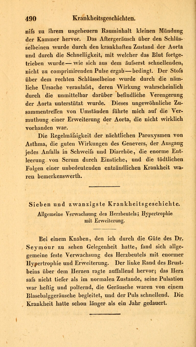 nifs zu ihrem Ungeheuern Rauminhalt kleinen Mündung der Kammer hervor. Das Aftergeräusch über den Schlüs- selbeinen wurde durch den krankhaften Zustand der Aorta und durch die Schnelligkeit, mit welcher das Blut fortge- trieben wurde—wie sich aus dem äufserst schnellenden, nicht zu comprimirenden Pulse ergab — bedingt. Der Stofs über dem rechten Schlüsselbeine wurde durch die näm- liche Ursache veraulafst, deren Wirkung wahrscheinlich durch die unmittelbar darüber befindliche Verengerung der Aorta unterstützt wurde. Dieses ungewöhnliche Zu- sammentreffen von Umständen führte mich auf die Ver- rauthung einer Erweiterung der Aorta, die nicht wirklich vorhanden war. Die Regelmäfsigkeit der nächtlichen Paroxysmen von Asthma, die guten Wirkungen des Genevers, der Ausgang jedes Anfalls in Schweifs und Diarrhöe, die enorme Ent- leerung von Serum durch Einstiche, und die tödtlichen Folgen einer unbedeutenden entzündlichen Krankheit wa- ren bemerkenswerth. Sieben und zwanzigste Krankheitsgeschichte. Allgemeine Verwachsung des Herzbeutels; Hypertrophie mit Erweiterung. Bei einem Knaben, den ich durch die Güte des Dr. Seymour zu sehen Gelegenheit hatte, fand sich allge- gemeine feste Verwachsung des Herzbeutels mit enormer Hypertrophie und Erweiterung. Der linke Rand des Brust- beins über dem Herzen ragte auffallend hervor; das Herz safs nicht tiefer als im normalen Zustande, seine Pulsation war heftig und polternd, die Geräusche waren von einem Blasebalggeräusche begleitet, und der Puls schnellend. Die Krankheit hatte schon länger als ein Jahr gedauert.