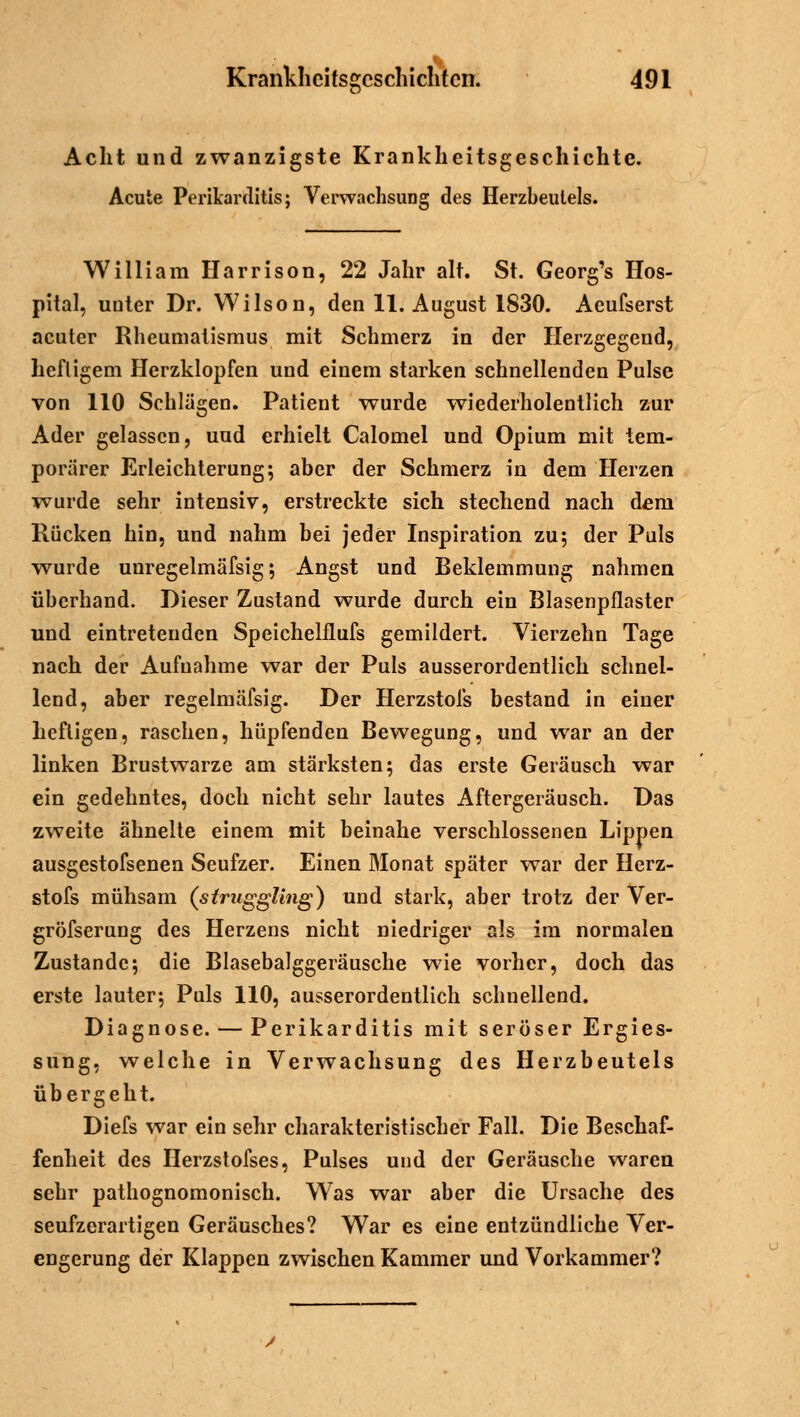 Acht und zwanzigste Krankheitsgeschichte. Acute Perikarditis; Verwachsung des Herzbeutels. William Harrison, 22 Jahr alt. St. Georg's Hos- pital, unter Dr. Wilson, den 11. August 1830. Aeufserst acuter Rheumatismus mit Schmerz in der Herzgegend, heftigem Herzklopfen und einem starken schnellenden Pulse von 110 Schlägen. Patient wurde wiederholentlich zur Ader gelassen, uud erhielt Calomel und Opium mit tem- porärer Erleichterung; aber der Schmerz in dem Herzen wurde sehr intensiv, erstreckte sich stechend nach dem Rücken hin, und nahm bei jeder Inspiration zu; der Puls wurde unregelmäfsig; Angst und Beklemmung nahmen überhand. Dieser Zustand wurde durch ein Blasenpflaster und eintretenden Speichelflufs gemildert. Vierzehn Tage nach der Aufnahme war der Puls ausserordentlich schnel- lend, aber regelmäfsig. Der Herzstofs bestand in einer heftigen, raschen, hüpfenden Bewegung, und war an der linken Brustwarze am stärksten; das erste Geräusch war ein gedehntes, doch nicht sehr lautes Aftergeräusch. Das zweite ähnelte einem mit beinahe verschlossenen Lippen ausgestofsenen Seufzer. Einen Monat später war der Herz- stofs mühsam (struggling) und stark, aber trotz der Ver- gröfserung des Herzens nicht niedriger als im normalen Zustande; die Blasebalggeräusche wie vorher, doch das erste lauter; Puls 110, ausserordentlich schnellend. Diagnose. — Perikarditis mit seröser Ergies- sung, welche in Verwachsung des Herzbeutels übergeht. Diefs war ein sehr charakteristischer Fall. Die Beschaf- fenheit des Herzstofses, Pulses und der Geräusche waren sehr pathognomonisch. Was war aber die Ursache des seufzerartigen Geräusches? War es eine entzündliche Ver- engerung der Klappen zwischen Kammer und Vorkammer?