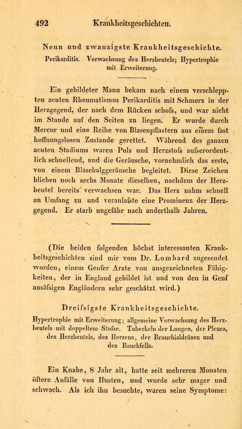 Neun und zwanzigste Krankheitsgeschichte. Perikarditis. Verwachsung des Herzbeutels; Hypertrophie mit Erweiterung. Ein gebildeter Mann bekam nach einem verschlepp- ten acuten Rheumatismus Perikarditis mit Schmerz in der Herzgegend, der nach dem Rücken schofs, und war nicht im Stande auf den Seiten zu liegen. Er wurde durch Mercur und eine Reihe von Blasenpflastern aus einem fast hoffnungslosen Zustande gerettet. Während des ganzen acuten Stadiums waren Puls und Herzstofs aufserordent- lich schnellend, und die Geräusche, vornehmlich das erste, von einem Blasebalggeräusche begleitet. Diese Zeichen blieben noch sechs Monate dieselben, nachdem der Herz- beutel bereits verwachsen war. Das Herz nahm schnell an Umfang zu und veranlafste eine Prominenz der Herz- gegend. Er starb ungefähr nach anderthalb Jahren. (Die beiden folgenden höchst interessanten Krank- heitsgeschichten sind mir vom Dr. Lombard zugesendet worden, einem Genfer Arzte von ausgezeichneten Fähig- keiten, der in England gebildet ist und von den in Genf ansäfsigen Engländern sehr geschätzt wird.) Dreifsigste Krankheitsgeschichte. Hypertrophie mit Erweiterung; allgemeine Verwachsung des Herz- beutels mit doppeltem Stofse. Tuberkeln der Lungen, der Pleura, des Herzbeuteis, des Herzens, der Bronchialdrüsen und des Bauchfells. Ein Knabe, 8 Jahr alt, hatte seit mehreren Monaten öftere Anfälle von Husten, und wurde sehr mager und schwach. Als ich ihn besuchte, waren seine Symptome: