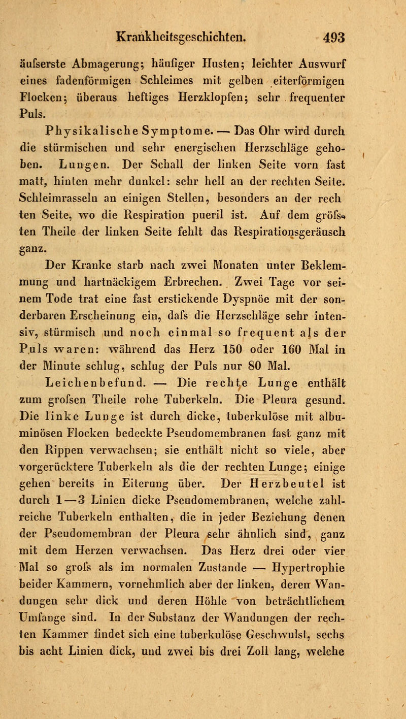 äufserste Abmagerung; häufiger Husten; leichter Auswurf eines fadenförmigen Schleimes mit gelben eiterförmigen Flocken; überaus heftiges Herzklopfen; sehr frequenter Puls. Physikalische Symptome. — Das Ohr wird durch die stürmischen und sehr energischen Herzschläge geho- ben. Lungen. Der Schall der linken Seite vorn fast matt, hinten mehr dunkel: sehr hell an der rechten Seite. Schleimrasseln an einigen Stellen, besonders an der rech ten Seite, wo die Respiration pueril ist. Auf dem gröfs«* ten Theile der linken Seite fehlt das Respirationsgeräusch ganz. Der Kranke starb nach zwei Monaten unter Beklem- mung und hartnäckigem Erbrechen. Zwei Tage vor sei- nem Tode trat eine fast erstickende Dyspnoe mit der son- derbaren Erscheinung ein, dafs die Herzschläge sehr inten- siv, stürmisch und noch einmal so frequent als der Puls waren: während das Herz 150 oder 160 Mal in der Minute schlug, schlug der Puls nur 80 Mal. Leichenbefund. — Die rechte Lunge enthält zum grofsen Theile rohe Tuberkeln. Die Pleura gesund. Die linke Lunge ist durch dicke, tuberkulöse mit albu- minösen Flocken bedeckte Pseudomembranen fast ganz mit den Rippen verwachsen; sie enthält nicht so viele, aber vorgerücktere Tuberkeln als die der rechten Lunge; einige gehen bereits in Eiterung über. Der Herzbeutel ist durch 1 — 3 Linien dicke Pseudomembranen, welche zahl- reiche Tuberkeln enthalten, die in jeder Beziehung denen der Pseudomembran der Pleura sehr ähnlich sind, ganz mit dem Herzen verwachsen. Das Herz drei oder vier Mal so grofs als im normalen Zustande — Hypertrophie beider Kammern, vornehmlich aber der linken, deren Wan- dungen sehr dick und deren Höhle von beträchtlichem UmfaDge sind. In der Substanz der Wandungen der rech- ten Kammer findet sich eine tuberkulöse Geschwulst, sechs bis acht Linien dick, und zwei bis drei Zoll lang, welche