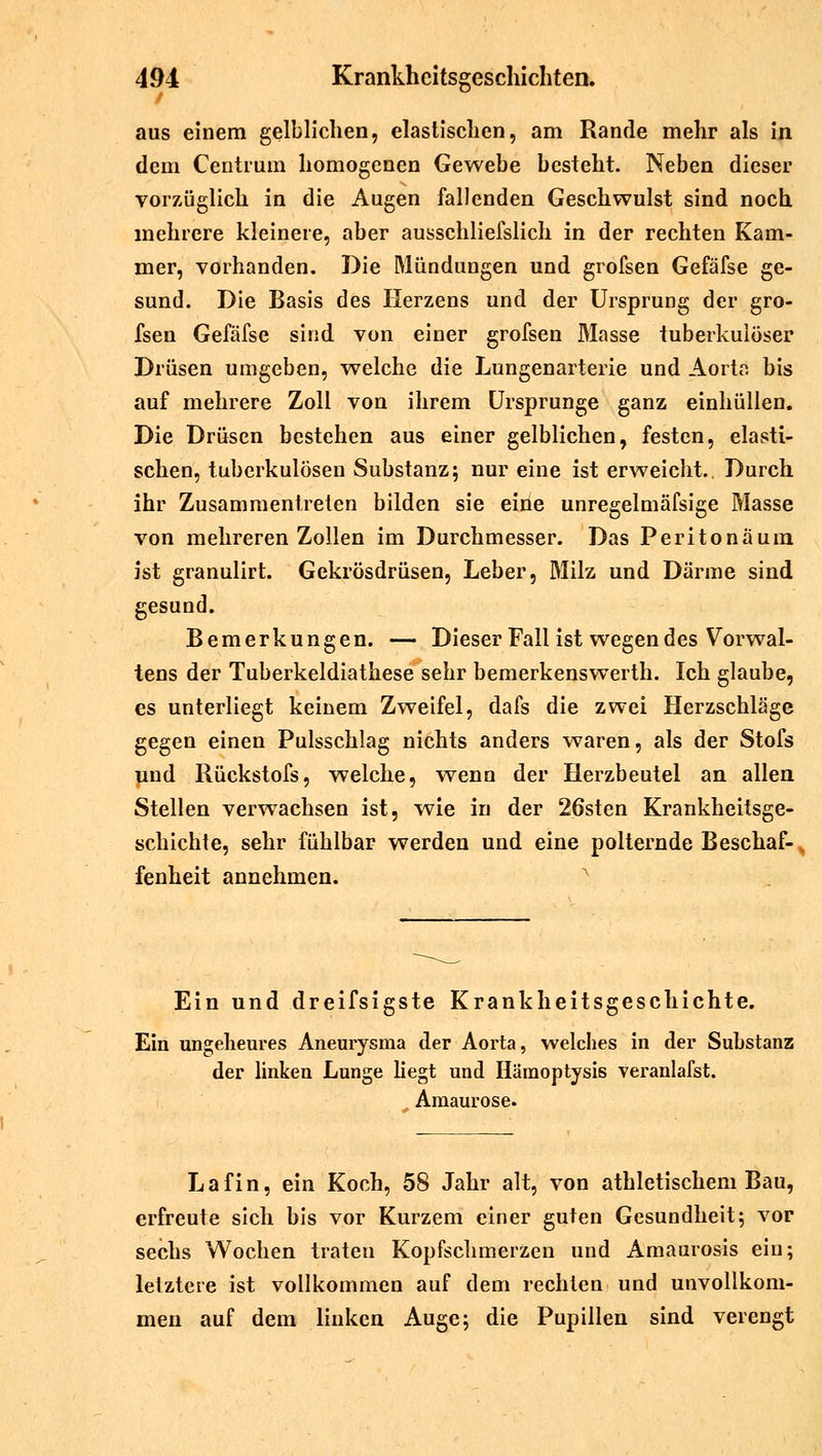 aus einem gelblichen, elastischen, am Rande mehr als in dem Centrum homogenen Gewebe besteht. Neben dieser vorzüglich in die Augen fallenden Geschwulst sind noch mehrere kleinere, aber ausschliefslich in der rechten Kam- mer, vorhanden. Die Mündungen und grofsen Gefäfse ge- sund. Die Basis des Herzens und der Ursprung der gro- fsen Gefäfse sind von einer grofsen Blasse tuberkulöser Drüsen umgeben, welche die Lungenarterie und Aorta bis auf mehrere Zoll von ihrem Ursprünge ganz einhüllen. Die Drüsen bestehen aus einer gelblichen, festen, elasti- schen, tuberkulösen Substanz; nur eine ist erweicht.. Durch ihr Zusammentreten bilden sie eine unregelmäfsige Masse von mehreren Zollen im Durchmesser. Das Peritonäum ist granulirt. Gckrösdrüsen, Leber, Milz und Därme sind gesund. Bemerkungen. — Dieser Fall ist wegen des Vorwal- tens der Tuberkeldiathese sehr bemerkenswerth. Ich glaube, es unterliegt keinem Zweifel, dafs die zwei Herzschläge gegen einen Pulsschlag nichts anders waren, als der Stofs und Rückstofs, welche, wenn der Herzbeutel an allen Stellen verwachsen ist, wie in der 26sten Krankheitsge- schichte, sehr fühlbar werden und eine polternde Beschaf-, fenheit annehmen. Ein und dreifsigste Krankheitsgeschichte. Ein ungeheures Aneurysma der Aorta, welches in der Substanz der linken Lunge liegt und Hämoptysis veranlafst. Amaurose. Lafin, ein Koch, 58 Jahr alt, von athletischem Bau, erfreute sich bis vor Kurzem einer guten Gesundheit; vor sechs Wochen traten Kopfschmerzen und Amaurosis ein; letztere ist vollkommen auf dem rechten und unvollkom- men auf dem linken Auge; die Pupillen sind verengt