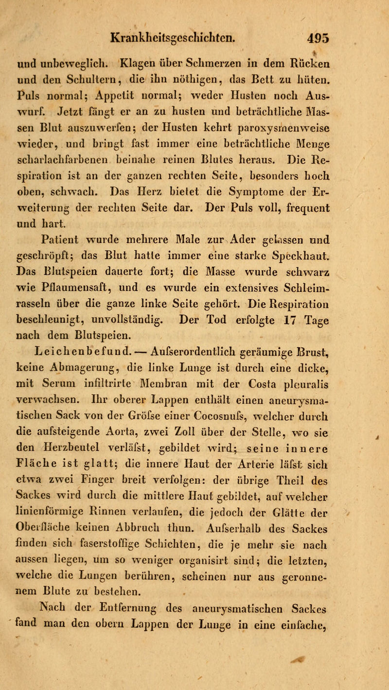 und unbeweglich. Klagen über Schmerzen in dem Rücken und den Schultern, die ihn nöthigen, das Bett zu hüten. Puls normal; Appetit normal; weder Husten noch Aus- wurf. Jetzt fängt er an zu husten und beträchtliche Mas- sen Blut auszuwerfen; der Husten kehrt paroxysrnenweise wieder, und bringt fast immer eine beträchtliche Menge scharlachfarbenen beinahe reinen Blutes heraus. Die Re- spiration ist an der ganzen rechten Seite, besonders hoch oben, schwach. Das Herz bietet die Symptome der Er- weiterung der rechten Seite dar. Der Puls voll, frequent und hart. Patient wurde mehrere Male zur Ader gelassen und geschröpft; das Blut hatte immer eine starke Speckhaut. Das Blutspeien dauerte fort; die Masse wurde schwarz wie Pflaumensaft, und es wurde ein extensives Schleim- rasseln über die ganze linke Seite gehört. Die Respiration beschleunigt, unvollständig. Der Tod erfolgte 17 Tage nach dem Blutspeien. Leichenbefund. — Aufserordentlich geräumige 73rust, keine Abmagerung, die linke Lunge ist durch eine dicke, mit Serum infiltrirte Membran mit der Costa plciuralis verwachsen. Ihr oberer Lappen enthält einen aneurysma- tischen Sack von der Gröfse einer Cocosnufs, welcher durch die aufsteigende Aorta, zwei Zoll über der Stelle, wo sie den Herzbeutel verläfst, gebildet wird; seine innere Fläche ist glatt; die innere Haut der Arterie läfsi; sich etwa zwei Finger breit verfolgen: der übrige Theil des Sackes wird durch die mittlere Haut gebildet, auf welcher linienförmige Rinnen verlaufen, die jedoch der Glätte der Oberfläche keinen Abbruch thun. Aufserhalb des Sackes finden sich faserstoffige Schichten, die je mehr sie nach aussen liegen, um so weniger organisirt sind; die letzten, welche die Lungen berühren, scheinen nur aus geronne- nem Blute zu bestehen. Nach der Entfernung des aneurysmatischen Sackes fand man den obern Lappen der Lunge in eine einfache,